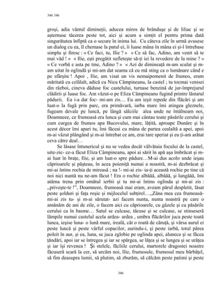 346
groşi, adia vântul dimineţii, aducea miros de brânduşe şi de liliac şi se
aşternuse tăcerea peste tot, aici şi acum a simţit el pentru prima dată
singurătatea înfiptă ca o secure în inima lui. Cu câteva zile în urmă avusese
un dialog cu ea, îl chemase la patul ei, îi luase mâna în mâna ei şi-l întrebase
simplu şi firesc : « Ce faci, tu, Ilie ? » « Ce să fac, Adino, am venit să te
mai văd ! » « Ilie, eşti pregătit sufleteşte să-ţi iei la revedere de la mine ? »
« Ce vorbă e asta pe tine, Adino ? » « Azi de dimineaţă m-am sculat şi m-
am uitat în oglindă şi mi-am dat seama că eu mă sting ca o lumânare când e
pe sfârşite ! Apoi , Ilie, am visat un vis nemaipomenit de frumos, eram
măritată cu celălalt, adică cu Nicu Câmpineanu, la castel ; tu tocmai venisei
din război, cineva dăduse foc castelului, turnase benzină de jur-împrejurul
clădirii şi luase foc. Am văzut-o pe Eliza Câmpineanu fugind printre lăstarul
pădurii. Ea i-a dat foc- mi-am zis… Eu am ieşit repede din flăcări şi am
luat-o la fugă prin parc, era primăvară, iarba mare îmi atingea gleznele,
fugeam devale pe luncă, pe lângă sălciile alea unde ne întâlneam noi,
Doamneee, ce frumoasă era lunca şi cum mai cântau toate păsările cerului şi
cum curgea de frumos apa Bucovului, mare, lăţită, aproape Dunăre şi în
acest décor îmi apari tu, îmi făceai cu mâna de partea cealaltă a apei, apoi
m-ai văzut plângând şi m-ai întrebat ce am, erai tare speriat şi eu ţi-am arătat
ceva către deal…
Se lăsase întunericul şi nu se vedea decât vâlvătaia focului de la castel,
uite-zic- ce-a făcut Eliza Câmpineanu, apoi ai sărit în apă aşa îmbrăcat şi m-
ai luat în braţe, Ilie, şi am luat-o spre pădure…M-ai dus acolo unde ieşau
căprioarele şi păşteau, în acea poieniţă numai a noastră, m-ai dezbrăcat şi
mi-ai întins rochia de mireasă ; na !- mi-ai zis- ia-ţi această rochie pe tine că
noi nici nuntă nu ne-am făcut ! Era o rochie albăăă, albăăă, şi lungăăă, îmi
atârna trena prin omătul ierbii şi tu mi-ai întins oglinda şi mi-ai zis :
,,priveşte-te !”, Doamneee, frumoasă mai eram, aveam părul despletit, lăsat
peste şolduri şi faţa roşie şi mijlocelul subţirel…,,Zâna mea cea frumoasă-
mi-ai zis tu- şi m-ai sărutat- azi facem nunta, nunta noastră pe care o
amânăm de ani de zile, o facem aici cu căprioarele, cu gâzele şi cu păsările
cerului ca în basme… Satul se culcase, tăcuse şi se culcase, se stinseseră
lămpile numai castelul acela ardea- ardea , umbra flăcărilor juca peste toată
lunca, ieşise luna- o lună mare, ireală, cât o roată de căruţă, şi vărsa aurul ei
peste luncă şi peste vârful copacilor, aurindu-i, şi peste iarbă, totul părea
poleit în aur, şi ea, luna, se juca zglobie pe oglinda apei, aluneca şi se făcea
ţăndări, apoi iar se întregea şi iar se spărgea, se lăţea şi se lungea şi se urâţea
şi iar îşi revenea ! i stelele, făcliile cerului, martorele dragostei noastreȘ
făcuseră scară la cer, să urcăm noi, Ilie, frumosule, frumosul meu bărbăţel,
să fim deasupra lumii, să plutim, să zburăm, să călcăm peste patimi şi peste
346
346
 