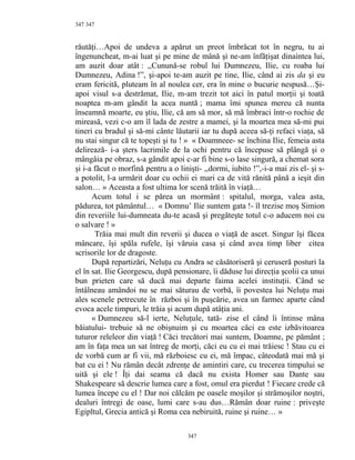 347
răutăţi…Apoi de undeva a apărut un preot îmbrăcat tot în negru, tu ai
îngenuncheat, m-ai luat şi pe mine de mână şi ne-am înfăţişat dinaintea lui,
am auzit doar atât : ,,Cunună-se robul lui Dumnezeu, Ilie, cu roaba lui
Dumnezeu, Adina !”, şi-apoi te-am auzit pe tine, Ilie, când ai zis da şi eu
eram fericită, pluteam în al noulea cer, era în mine o bucurie nespusă…Şi-
apoi visul s-a destrămat, Ilie, m-am trezit tot aici în patul morţii şi toată
noaptea m-am gândit la acea nuntă ; mama îmi spunea mereu că nunta
înseamnă moarte, eu ştiu, Ilie, că am să mor, să mă îmbraci într-o rochie de
mireasă, vezi c-o am îl lada de zestre a mamei, şi la moartea mea să-mi pui
tineri cu bradul şi să-mi cânte lăutarii iar tu după aceea să-ţi refaci viaţa, să
nu stai singur că te topeşti şi tu ! » « Doamneee- se închina Ilie, femeia asta
delirează- i-a şters lacrimile de la ochi pentru că începuse să plângă şi o
mângâia pe obraz, s-a gândit apoi c-ar fi bine s-o lase singură, a chemat sora
şi i-a făcut o morfină pentru a o linişti- ,,dormi, iubito !”,-i-a mai zis el- şi s-
a potolit, l-a urmărit doar cu ochii ei mari ca de vită rănită până a ieşit din
salon… » Aceasta a fost ultima lor scenă trăită în viaţă…
Acum totul i se părea un mormânt : spitalul, morga, valea asta,
pădurea, tot pământul… « Domnu’ Ilie suntem gata !- îl trezise moş Simion
din reveriile lui-dumneata du-te acasă şi pregăteşte totul c-o aducem noi cu
o salvare ! »
Trăia mai mult din reverii şi ducea o viaţă de ascet. Singur îşi făcea
mâncare, îşi spăla rufele, îşi văruia casa şi când avea timp liber citea
scrisorile lor de dragoste.
După repartizări, Neluţu cu Andra se căsătoriseră şi ceruseră posturi la
el în sat. Ilie Georgescu, după pensionare, îi dăduse lui direcţia şcolii ca unui
bun prieten care să ducă mai departe faima acelei instituţii. Când se
întâlneau amândoi nu se mai săturau de vorbă, îi povestea lui Neluţu mai
ales scenele petrecute în război şi în puşcărie, avea un farmec aparte când
evoca acele timpuri, le trăia şi acum după atâţia ani.
« Dumnezeu să-l ierte, Neluţule, tată- zise el când îi întinse mâna
băiatului- trebuie să ne obişnuim şi cu moartea căci ea este izbăvitoarea
tuturor releleor din viaţă ! Căci trecători mai suntem, Doamne, pe pământ ;
am în faţa mea un sat întreg de morţi, căci eu cu ei mai trăiesc ! Stau cu ei
de vorbă cum ar fi vii, mă războiesc cu ei, mă împac, câteodată mai mă şi
bat cu ei ! Nu rămân decât zdrenţe de amintiri care, cu trecerea timpului se
uită şi ele ! Îţi dai seama că dacă nu exista Homer sau Dante sau
Shakespeare să descrie lumea care a fost, omul era pierdut ! Fiecare crede că
lumea începe cu el ! Dar noi călcăm pe oasele moşilor şi strămoşilor noştri,
dealuri întregi de oase, lumi care s-au dus…Rămân doar ruine : priveşte
Egipltul, Grecia antică şi Roma cea nebiruită, ruine şi ruine… »
347
347
 