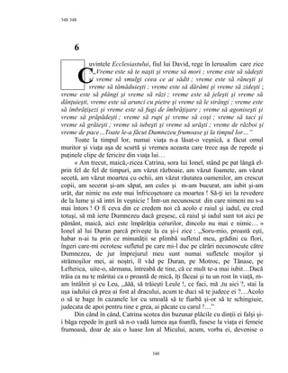 348
6
uvintele Ecclesiastului, fiul lui David, rege în Ierusalim care zice
: ,,Vreme este să te naşti şi vreme să mori ; vreme este să sădeşti
şi vreme să smulgi ceea ce ai sădit ; vreme este să răneşti şi
vreme să tămăduieşti ; vreme este să dărâmi şi vreme să zideşti ;
vreme este să plângi şi vreme să râzi ; vreme este să jeleşti şi vreme să
dănţuieşti, vreme este să arunci cu pietre şi vreme să le strângi ; vreme este
să îmbrăţişezi şi vreme este să fugi de îmbrăţişare ; vreme să agoniseşti şi
vreme să prăpădeşti ; vreme să rupi şi vreme să coşi ; vreme să taci şi
vreme să grăieşti ; vreme să iubeşti şi vreme să urăşti ; vreme de război şi
vreme de pace…Toate le-a făcut Dumnezeu frumoase şi la timpul lor…”
Toate la timpul lor, numai viaţa n-a lăsat-o veşnică, a făcut omul
muritor şi viaţa aşa de scurtă şi vremea aceasta care trece aşa de repede şi
puţinele clipe de fericire din viaţa lui…
« Am trecut, maică,-zicea Catrina, sora lui Ionel, stând pe pat lângă el-
prin fel de fel de timpuri, am văzut războaie, am văzut foamete, am văzut
secetă, am văzut moartea cu ochii, am văzut răutatea oamenilor, am crescut
copii, am secerat şi-am săpat, am cules şi m-am bucurat, am iubit şi-am
urât, dar nimic nu este mai înfricoşetoare ca moartea ! Să-ţi iei la revedere
de la lume şi să intri în veşnicie ! Într-un necunoscut din care nimeni nu s-a
mai întors ! O fi ceva din ce credem noi că acolo e raiul şi iadul, eu cred
totuşi, să mă ierte Dumnezeu dacă greşesc, că raiul şi iadul sunt tot aici pe
pământ, maică, aici este împărăţia cerurilor, dincolo nu mai e nimic… »
Ionel al lui Duran parcă priveşte la ea şi-i zice : ,,Soru-mio, proastă eşti,
habar n-ai tu prin ce minunăţii se plimbă sufletul meu, grădini cu flori,
îngeri care-mi ocrotesc sufletul pe care mi-l duc pe cărări necunoscute către
Dumnezeu, de jur împrejurul meu sunt numai sufletele moşilor şi
strămoşilor mei, ai noştri, îl văd pe Duran, pe Motroc, pe Tănase, pe
Lefterica, uite-o, sărmana, întreabă de tine, că ce mult te-a mai iubit…Dacă
trăia ea nu te măritai ca o proastă de mică, îţi făceai şi tu un rost în viaţă, m-
am întâlnit şi cu Leu, ,,ăăă, să trăieşti Leule !, ce faci, mă ,tu aici ?, stai la
uşa iadului că prea ai fost al dracului, acum te duci să te judece ei ?…Acolo
o să te bage în cazanele lor cu smoală să te fiarbă şi-or să te schingiuie,
judecata de apoi pentru tine e grea, ai păcate cu carul !…”
Din când în când, Catrina scotea din buzunar plăcile cu dinţii ei falşi şi-
i băga repede în gură să n-o vadă lumea aşa foanfă, fusese la viaţa ei femeie
frumoasă, doar de aia o luase Ion al Micului, acum, vorba ei, devenise o
348
348
C
 