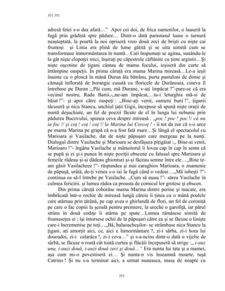 351
adresă fetei s-o dea afară…” Apoi cei doi, de frica oamenilor, o luaseră la
fugă prin grădină spre pădure… Dintr-o dată parastasul luase o turnură
neaşteptată, la poartă la noi opriseră vreo două zeci de brişti cu nişte cai
frumoşi şi Linia era plină de lume gătită şi se uita uimită cum se
transformase înmormântarea în nuntă…Caii înspumaţi se agitau, sunându-le
la gât nişte clopoţei mici, înşiraţi pe căpestrele căftănite cu ţinte argintii…Şi
nişte oşcotine de ţigani cântau de mama focului, ieşiseră din curte să
întâmpine oaspeţii. În prima căruţă era mama Marina mireasă…Le-a ieşit
înainte cu o ploscă în mână Duran ăla bătrânu, purta pantaloni de dimie şi
cămaşă înflorată de borangic cusută cu floricele de Durănoaia, cineva îl
întrebase pe Duran :,,Păi cum, mă Durane, v-aţi împăcat ?”-pare-se că era
vecinul nostru, Radu Banii,-,,ne-am împăcat,…tu-i leturghia mă-si de
băiat !”- şi apoi către oaspeţi : ,,Bine-aţi venit, oameni buni !”, ţiganii
tăcuseră şi nica Stancu, unchiul ţaţii Gigii, începuse să spună nişte oraţii de
nuntă deşuchiate, un fel de poezii făcute de el în lunga lui nebunie prin
pădurea Bucovului, spunea ceva despre mireasă : ,,poc ! poc ! poc !/ că nu
ia foc !/ şi coţ ! coţ ! coţ !/ la Marina lui Corcoţ ! - îi tot da zor că s-o urce
pe mama Marina pe grapă că n-a fost fată mare…Şi lângă el spectacolul cu
Marioara şi Vasilache, dat de nişte păpuşari care mergeau pe la nunţi.
Dialogul dintre Vasilache şi Marioara se desfăşura piţigăiat :,, Bine-ai venit,
Marioaro !”- îngâna Vasilache şi mânuitorul îi lovea cap în cap în semn că
se pupă şi ei şi-i punea în nişte poziţii obscene cu falusul spre Marioara şi
femeile râdeau şi-şi dădeau ghionturi şi-şi făceau semne între ele…,,Bine te-
am găsit Vasilacheee !”- răspundea şi mai caraghios Marioara, o znamenie
de păpuşă, urâtă, de-ţi venea s-o iai la fugă când o vedeai…,,Mă iubeşti ?”-
continua ea să-l întrebe pe Vasilache. ,,Cum să nuuu !”- sărea Vasilache în
culmea fericirii. şi lumea râdea ca proasta de comicul lor grotesc şi obscen.
Din prima căruţă coborâse mama Marina dintre perine şi macate, era
îmbrăcată într-o rochie de mireasă lungă căreia îi ţinea cu o mână poalele
care atârnau prin ţărână, pe cap avea o ghirlandă de flori, un fel de coroniţă
pe care o fac copiii la şcoală pentru premiere, la ureche o garofiţă, iar părul
strâns în două codiţe îi atârna pe spate…Lumea rămăsese uimită de
frumuseţea ei ; îşi întorsese ochii de la păpuşari către ea şi se făcuse o linişte
care-i încremenise pe toţi…,,Bă, balaoacheşilor- se strâmbase nica Stancu la
ţigani, aţi amorţit aici, ce, aici e înmormântare ?, zi-i sârba, zi-i hora lui
douoşdoi, zi-i calarâca !, zi-i ceva…” şi s-a-ncins dintr-o dată o vijelie de
sârbă, se făcuse o roată cât toată curtea şi flăcăii începuseră să strige :,, i-auz
una, i-auzi două, i-auzi două zeci şi două…” Era nunta lui tata şi a mamei,
aşa cum mi-o povestiseră ei… Şi nunta-n vis înseamnă moarte, tuşă
Catrino ! Şi nu s-a terminat aici, a urmat nuneasca, masa de noapte cu
351
351
 