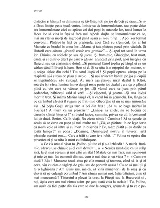 352
distacţie şi băutură şi dimineaţa se tăvăleau toţi pe jos de beţi ce erau…Şi s-
a făcut linişte peste toată curtea, linişte ca de înmormântare, sau poate chiar
era înmormântare căci au apărut cei doi popi în sutanele lor, toată lumea le
făcea loc să vină în faţă să facă mai repede slujba de înmormântare că ce,
mai au câţiva morţi de îngropat până seara şi n-au timp… Apoi s-a format
convoiul : Păsăroi în faţă cu praporele, apoi Cică cu sfeşnicul, Ion al lui
Mamaie cu bradul în urma lor…Mama şi tata pluteau parcă prin văzduh. Şi
lăutarii care cântau ,,frunză verde trei granate”… Şi-apoi tot satul în urma
lor. Chiuiau cu sticlele pe sus. Şi jucau. Şi frate-mio, Gheorghe, beat mort,
cânta şi el dintr-o ţiteră pe care o găsise aruncată prin pod, apoi începea cu
fluierul sau cu clarineta o doină…Şi primarul Carol ţopăia pe lângă ei ca un
cârlan când îl înveţi la ham. Beat şi el. Şi se uita la o orţopină de muiere, n-
o scăpa deloc din ochi ! Tot satul după el ! Şi popii opreau căruţa pe la
răspântii şi-i citeau ce ştiau ei acolo… Şi noi aruncam bănuţi pe jos şi copiii
se îngrămădeau să-i culeagă. Au mers aşa pân-au urcat dealul la Răţoi,
soarele îşi vărsa lumina într-o dungă roşie peste tot dealul ; era ca o găleată
plină cu vin care se vărase pe jos…Şi vântul care se juca prin părul
codanelor, băltăreţul cald al verii… Şi clopotul, şi goarna…Şi tata Ioviţă
mort în tron. Şi mama Marina lângă el, la capul lui în genunchi. Eu, lângă ea
pe carâmbul căruţei îl rugam pe frati-mio Gheorghe să nu se mai smiorcăie
aşa…Şi popa Gogu striga tare la cei din faţă : ,,Să nu se bage mortul în
biserică ! A murit ca un proscris !” ,,Cine-şi ia zilele, nu se bucură de
darurile sfintei biserici !” şi bietul taticu, cuminte, privea cerul, în costumul
lui de ducă. Serios. Ca în viaţă. Nu zicea nimic ! Cuminte ! Să se scoale de
acolo să se certe cu popa şi mai multe nu ! ,,Că, ce părinte, în ce lege scrie
că n-am voie să intru şi eu mort în biserică ? Ce, n-am plătit şi eu dările ca
toată lumea ?” şi popa : ,,Doamne, Dumnezeul nostru al tuturor, iartă
păcatele acestui om…. Care a trăit şi care te-a iubit…” Polina se oprise din
povestea ei şi se uita la mort cu înduioşare.
« Ce vis urât ai visat tu ,Polino, şi uite că ţi s-a izbândit ! A murit frati-
mio, săracul, se chinuie şi el cam demult… » « Nenica rămăsese ca un stâlp
aici, la el mai ceream şi noi câte un sfat ! Matale ce mai faci, mai spune-mi
şi mie ce mai fac oamenii din sat, cum o mai duc ei cu viaţa ? » « Cum s-o
ducă ? Rău ! Muncesc toată ziua pe zile-muncă şi toamna, când să ia şi ei
ceva, vin cu câte-o tăgârţă de grâu sau de porumb acasă ! Cu ce să mai ţii şi
tu o lighioană ? Am ajuns rău, maică, să vină muncitorii de la oraş şi cu
elevii să ne culeagă porumbul ? Am rămas numai noi, ăştia bătrânii, cine să
mai muncească ? Tineretul a plecat la oraş, la Piteşti sau la Bucureşti şi ,
noi, ăştia care am mai rămas stăm pe şanţ toată ziua la taclale ! Tu, Polino,
am auzit că faci parte din ăia care se duc la congres, spune-le şi tu ce e pe-
352
352
 