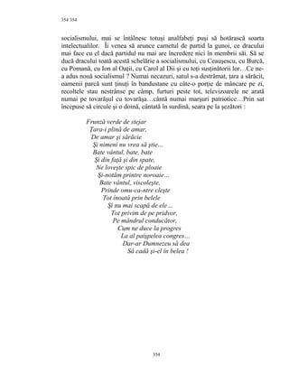 354
socialismului, mai se întâlnesc totuşi analfabeţi puşi să hotărască soarta
intelectualilor. Îi venea să arunce carnetul de partid la gunoi, ce dracului
mai face cu el dacă partidul nu mai are încredere nici în membrii săi. Să se
ducă dracului toată acestă schelărie a socialismului, cu Ceauşescu, cu Burcă,
cu Pomană, cu Ion al Oaţii, cu Carol al Dii şi cu toţi susţinătorii lor…Ce ne-
a adus nouă socialismul ? Numai necazuri, satul s-a destrămat, ţara a sărăcit,
oamenii parcă sunt ţinuţi în bandustane cu câte-o porţie de mâncare pe zi,
recoltele stau nestrânse pe câmp, furturi peste tot, televizoarele ne arată
numai pe tovarăşul cu tovarăşa…cântă numai marşuri patriotice…Prin sat
începuse să circule şi o doină, cântată în surdină, seara pe la şezători :
Frunză verde de stejar
Ţara-i plină de amar,
De amar şi sărăcie
Şi nimeni nu vrea să ştie…
Bate vântul, bate, bate
Şi din faţă şi din spate,
Ne loveşte spic de ploaie
Şi-notăm printre noroaie…
Bate vântul, viscoleşte,
Prinde omu-ca-ntre cleşte
Tot înoată prin belele
Şi nu mai scapă de ele…
Tot privim de pe pridvor,
Pe mândrul conducător,
Cum ne duce la progres
La al paişpelea congres…
Dar-ar Dumnezeu să dea
Să cadă şi-el în belea !
354
354
 