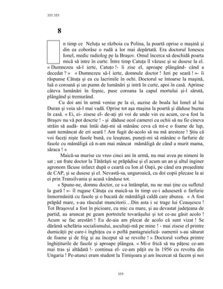 355
8
n timp ce Neluţu se războia cu Polina, la poartă oprise o maşină şi
din ea coborâse o rudă a lor mai depărtată. Era doctorul Ionescu
Ionel, medic radiolog pe la Braşov. Omul încerca să deschidă poarta
mică să intre în curte. Între timp Catuţa îl văzuse şi se dusese la el.
« Dumnezeu să-l ierte, Catuţo !- îi zise el, aproape plângând- când a
decedat ? » « Dumnezeu să-l ierte, domnule doctor ! Ieri pe seară ! »- îi
răspunse Cătuţa şi ea cu lacrimile în ochi. Doctorul se întoarse la maşină,
luă o coroană şi un pumn de lumânări şi intră în curte, apoi în casă. Aprinse
câteva lumânări în feşnic, puse coroana la capul mortului şi-l sărută,
plângând şi tremurând.
Cu doi ani în urmă venise pe la ei, auzise de boala lui Ionel al lui
Duran şi voia să-l mai vadă. Oprise tot aşa maşina la poartă şi dăduse buzna
în casă. « Ei, ei- zisese el- de-aţi şti voi de unde vin eu acum, ce-a fost la
Braşov nu vă pot descrie ! - şi dăduse ocol camerei cu ochii să nu fie cineva
străin să audă- mai întâi daţi-mi să mănânc ceva că mi-e o foame de lup,
sunt nemâncat de eri seară ! Am fugit de-acolo să nu mă aresteze ! Ştiu că
voi faceţi nişte fasole bună, cu leuştean, puneţi-mi să mânânc o farfurie de
fasole cu mămăligă că n-am mai mâncat mămăligă de când a murit mama,
săraca ! »
Maică-sa murise cu vreo cinci ani în urmă, nu mai avea pe nimeni în
sat ; un frate doctor la Tătărăşti se prăpădise şi el acum un an şi altul inginer
agronom făcuse infarct după o ceartă cu Ion al Oaţii, pe când era preşedinte
de CAP, şi se dusese şi el. Nevastă-sa, unguroaică, cu doi copii plecase la ai
ei prin Transilvania şi acasă vânduse tot.
« Spune-ne, domnu doctor, ce s-a întâmplat, nu ne mai ţine cu sufletul
la gură ! »- îl rugase Cătuţa cu maică-sa în timp ce-i aduseseră o farfurie
înmormănită cu fasole şi o bucată de mămăligă caldă care aburea. « A fost
prăpăd mare, s-au răsculat muncitorii…Din asta i se trage lui Ceauşescu !
Tot Braşovul a fost în picioare, cu mic cu mare, şi au devastat judeţeana de
partid, au aruncat pe geam portretele tovarăşului şi tot ce-au găsit acolo !
Acum se fac arestări ! Eu de-aia am plecat de acolo că sunt vizat ! Se
dărâmă schelăria socialismului, ascultaţi-mă pe mine ! - mai zisese el printre
dumicăţii pe care-i înghiţea cu o poftă pantagruielică- oamenii s-au săturat
de foame şi de frig şi au început să se revolte ! » Doctorul vorbea printre
înghiţiturile de fasole şi aproape plângea. « Mi-e frică să nu păţesc ce-am
mai tras şi altădată !- continua el- ce-am păţit eu în 1956 cu revolta din
Ungaria ! Pe-atunci eram student la Timişoara şi am încercat să facem şi noi
355
355
 