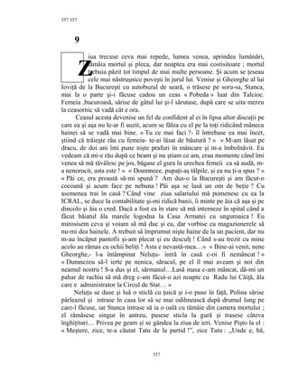 357
9
iua trecuse ceva mai repede, lumea venea, aprindea lumânări,
tămâia mortul şi pleca, dar noaptea era mai costisitoare ; mortul
trebuia păzit tot timpul de mai multe persoane. Şi acum se ţeseau
cele mai năstruşnice poveşti în jurul lui. Venise şi Gheorghe al lui
Ioviţă de la Bucureşti cu autobuzul de seară, o trăsese pe soru-sa, Stanca,
mai la o parte şi-i făcuse cadou un ceas « Pobeda » luat din Talcioc.
Femeia ,bucuroasă, sărise de gâtul lui şi-l sărutase, după care se uita mereu
la ceasornic să vadă cât e ora.
Ceasul acesta devenise un fel de confident al ei în lipsa altor discuţii pe
care ea şi aşa nu le-ar fi auzit, acum se fălea cu el pe la toţi ridicând mâneca
hainei să se vadă mai bine. « Tu ce mai faci ?- îl întrebase ea mai încet,
ştiind că trăieşte rău cu femeia- te-ai lăsat de băutură ? » « M-am lăsat pe
dracu, de doi ani îmi pune nişte prafuri în mâncare şi m-a îmbolnăvit. Eu
vedeam că mi-e rău după ce beam şi nu ştiam ce am, erau momente când îmi
venea să mă tăvălesc pe jos, băgase el gura în urechea femeii ca să audă, m-
a nenorocit, asta este ! » « Doamneee, pupaţi-aş tălpile, şi ea nu ţi-a spus ? »
« Păi ce, era proastă să-mi spună ? Am dus-o la Bucureşti şi am făcut-o
cocoană şi acum face pe nebuna ! Păi aşa se lasă un om de beţie ? Cu
asemenea trai în casă ? Când vine ziua salariului mă pomenesc cu ea la
ICRAL, se duce la contabilitate şi-mi ridică banii, îi minte pe ăia că aşa şi pe
dincolo şi ăia o cred. Dacă a fost ea în stare să mă interneze în spital când a
făcut băiatul ăla marele logodna la Casa Armatei cu unguroaica ! Eu
mirosisem ceva şi voiam să mă duc şi eu, dar vorbise cu magazionerele să
nu-mi dea hainele. A trebuit să împrumut nişte haine de la un pacient, dar nu
m-au încăput pantofii şi-am plecat şi eu desculţ ! Când s-au trezit cu mine
acolo au rămas cu ochii beliţi ! Asta e nevastă-mea…» « Bine-ai venit, nene
Gheorghe,- l-a întâmpinat Neluţu- intră în casă c-oi fi nemâncat ! »
« Dumnezeu să-l ierte pe nenica, săracul, pe el îl mai aveam şi noi din
neamul nostru ! S-a dus şi el, sărmanul…Lasă masa c-am mâncat, dă-mi un
pahar de rachiu să mă dreg c-am făcut-o azi noapte cu Radu lui Căiţă, ăla
care e administrator la Circul de Stat… »
Neluţu se duse şi luă o sticlă cu ţuică şi i-o puse în faţă, Polina sărise
pârleazul şi intrase în casa lor să se mai odihnească după drumul lung pe
care-l făcuse, iar Stanca intrase să ia o oală cu tămâie din camera mortului ;
el rămăsese singur în antreu, pusese sticla la gură şi trasese câteva
înghiţituri… Privea pe geam şi se gândea la ziua de ieri. Venise Pişto la el :
« Meştere, zice, te-a căutat Tatu de la partid !”, zice Tatu : ,,Unde e, bă,
357
357
Z
 