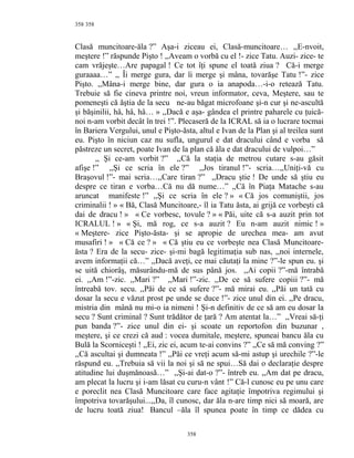 358
Clasă muncitoare-ăla ?” Aşa-i ziceau ei, Clasă-muncitoare… ,,E-nvoit,
meştere !” răspunde Pişto ! ,,Aveam o vorbă cu el !- zice Tatu. Auzi- zice- te
cam vrăjeşte…Are papagal ! Ce tot îţi spune el toată ziua ? Că-i merge
guraaaa…” ,, Îi merge gura, dar îi merge şi mâna, tovarăşe Tatu !”- zice
Pişto. ,,Mâna-i merge bine, dar gura o ia anapoda…-i-o retează Tatu.
Trebuie să fie cineva printre noi, vreun informator, ceva, Meştere, sau te
pomeneşti că ăştia de la secu ne-au băgat microfoane şi-n cur şi ne-ascultă
şi băşinilii, hâ, hâ, hâ… » ,,Dacă e aşa- gândea el printre paharele cu ţuică-
noi n-am vorbit decât în trei !”. Plecaseră de la ICRAL să ia o lucrare tocmai
în Bariera Vergului, unul e Pişto-ăsta, altul e Ivan de la Plan şi al treilea sunt
eu. Pişto în niciun caz nu sufla, ungurul e dat dracului când e vorba să
păstreze un secret, poate Ivan de la plan că ăla e dat dracului de vulpoi…”
,, Şi ce-am vorbit ?” ,,Că la staţia de metrou cutare s-au găsit
afişe !” ,,Şi ce scria în ele ?” ,,Jos tiranul !”- scria…,,Uniţi-vă cu
Braşovul !”- mai scria…,,Care tiran ?” ,,Dracu ştie ! De unde să ştiu eu
despre ce tiran e vorba…Că nu dă nume…” ,,Că în Piaţa Matache s-au
aruncat manifeste !” ,,Şi ce scria în ele ? » « Că jos comuniştii, jos
criminalii ! » « Bă, Clasă Muncitoare,- îl ia Tatu ăsta, ai grijă ce vorbeşti că
dai de dracu ! » « Ce vorbesc, tovule ? » « Păi, uite că s-a auzit prin tot
ICRALUL ! » « Şi, mă rog, ce s-a auzit ? Eu n-am auzit nimic ! »
« Meştere- zice Pişto-ăsta- şi se apropie de urechea mea- am avut
musafiri ! » « Că ce ? » « Că ştiu eu ce vorbeşte nea Clasă Muncitoare-
ăsta ? Era de la secu- zice- şi-mi bagă legitimaţia sub nas, ,,noi internele,
avem informaţii că…” ,,Dacă aveţi, ce mai căutaţi la mine ?”-le spun eu. şi
se uită chiorâş, măsurându-mă de sus până jos. ,,Ai copii ?”-mă întrabă
ei. ,,Am !”-zic. ,,Mari ?” ,,Mari !”-zic. ,,De ce să sufere copiii ?”- mă
întreabă tov. secu. ,,Păi de ce să sufere ?”- mă mirai eu. ,,Păi un tată cu
dosar la secu e văzut prost pe unde se duce !”- zice unul din ei. ,,Pe dracu,
mistria din mână nu mi-o ia nimeni ! Şi-n definitiv de ce să am eu dosar la
secu ? Sunt criminal ? Sunt trădător de ţară ? Am atentat la…” ,,Vreai să-ţi
pun banda ?”- zice unul din ei- şi scoate un reportofon din buzunar ,
meştere, şi ce crezi că aud : vocea dumitale, meştere, spuneai bancu ăla cu
Bulă la Scorniceşti ! ,,Ei, zic ei, acum te-ai convins ?” ,,Ce să mă conving ?”
,,Că ascultai şi dumneata !” ,,Păi ce vreţi acum să-mi astup şi urechile ?”-le
răspund eu. ,,Trebuia să vii la noi şi să ne spui…Să dai o declaraţie despre
atitudine lui duşmănoasă…” ,,Şi-ai dat-o ?”- întreb eu. ,,Am dat pe dracu,
am plecat la lucru şi i-am lăsat cu curu-n vânt !” Că-l cunosc eu pe unu care
e poreclit nea Clasă Muncitoare care face agitaţie împotriva regimului şi
împotriva tovarăşului...,,Da, îl cunosc, dar ăla n-are timp nici să moară, are
de lucru toată ziua! Bancul –ăla îl spunea poate în timp ce dădea cu
358
358
 