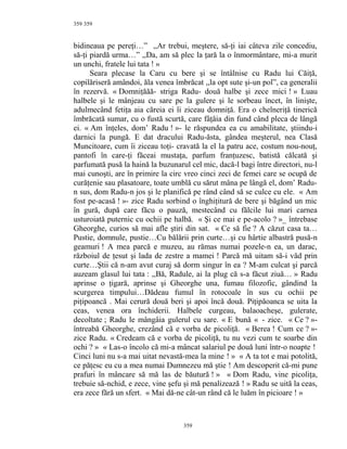 359
bidineaua pe pereţi…” ,,Ar trebui, meştere, să-ţi iai câteva zile concediu,
să-ţi piardă urma…” ,,Da, am să plec la ţară la o înmormântare, mi-a murit
un unchi, fratele lui tata ! »
Seara plecase la Caru cu bere şi se întâlnise cu Radu lui Căiţă,
copilăriseră amândoi, ăla venea îmbrăcat ,,la opt sute şi-un pol”, ca generalii
în rezervă. « Domniţăăă- striga Radu- două halbe şi zece mici ! » Luau
halbele şi le mânjeau cu sare pe la gulere şi le sorbeau încet, în linişte,
adulmecând fetiţa aia căreia ei îi ziceau domniţă. Era o chelneriţă tinerică
îmbrăcată sumar, cu o fustă scurtă, care fâţâia din fund când pleca de lângă
ei. « Am înţeles, dom’ Radu ! »- le răspundea ea cu amabilitate, ştiindu-i
darnici la pungă. E dat dracului Radu-ăsta, gândea meşterul, nea Clasă
Muncitoare, cum îi ziceau toţi- cravată la el la patru ace, costum nou-nouţ,
pantofi în care-ţi făceai mustaţa, parfum franţuzesc, batistă călcată şi
parfumată pusă la haină la buzunarul cel mic, dacă-l bagi între directori, nu-l
mai cunoşti, are în primire la circ vreo cinci zeci de femei care se ocupă de
curăţenie sau plasatoare, toate umblă cu sărut mâna pe lângă el, dom’ Radu-
n sus, dom Radu-n jos şi le planifică pe rând când să se culce cu ele. « Am
fost pe-acasă ! »- zice Radu sorbind o înghiţitură de bere şi băgând un mic
în gură, după care făcu o pauză, mestecând cu fălcile lui mari carnea
usturoiată puternic cu ochii pe halbă. « Şi ce mai e pe-acolo ? »_ întrebase
Gheorghe, curios să mai afle ştiri din sat. « Ce să fie ? A căzut casa ta…
Pustie, domnule, pustie…Cu bălării prin curte…şi cu hârtie albastră pusă-n
geamuri ! A mea parcă e muzeu, au rămas numai pozele-n ea, un darac,
războiul de ţesut şi lada de zestre a mamei ! Parcă mă uitam să-i văd prin
curte…Ştii că n-am avut curaj să dorm singur în ea ? M-am culcat şi parcă
auzeam glasul lui tata : ,,Bă, Radule, ai la plug că s-a făcut ziuă… » Radu
aprinse o ţigară, aprinse şi Gheorghe una, fumau filozofic, gândind la
scurgerea timpului…Dădeau fumul în rotocoale în sus cu ochii pe
piţipoancă . Mai cerură două beri şi apoi încă două. Piţipăoanca se uita la
ceas, venea ora închiderii. Halbele curgeau, balaoacheşe, gulerate,
decoltate ; Radu le mângâia gulerul cu sare. « E bună « - zice. « Ce ? »-
întreabă Gheorghe, crezând că e vorba de picoliţă. « Berea ! Cum ce ? »-
zice Radu. « Credeam că e vorba de picoliţă, tu nu vezi cum te soarbe din
ochi ? » « Las-o încolo că mi-a mâncat salariul pe două luni într-o noapte !
Cinci luni nu s-a mai uitat nevastă-mea la mine ! » « A ta tot e mai potolită,
ce păţesc eu cu a mea numai Dumnezeu mă ştie ! Am descoperit că-mi pune
prafuri în mâncare să mă las de băutură ! » « Dom Radu, vine picoliţa,
trebuie să-nchid, e zece, vine şefu şi mă penalizează ! » Radu se uită la ceas,
era zece fără un sfert. « Mai dă-ne cât-un rând că le luăm în picioare ! »
359
359
 