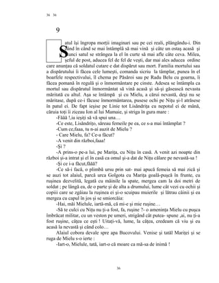 36
9
atul îşi îngropa morţii imaginari sau pe cei reali, plângându-i. Din
când în când se mai întâmplâ să mai vină şi câte un ostaş acasă şi
atunci satul se strângea la el în curte să mai afle câte ceva. Milea,
şeful de post, aducea fel de fel de veşti, dar mai ales aducea ordine
care anunţau că soldatul cutare e dat dispărut sau mort. Familia mortului sau
a dispărutului îi făcea cele lumeşti, comanda sicriu la tâmplar, punea în el
boarfele respectivului, îl chema pe Păsăroi sau pe Radu Belu cu goarna, îi
făcea pomană în regulă şi o înmormântare pe cinste. Adesea se întâmpla ca
mortul sau dispărutul înmormântat să vină acasă şi să-şi găsească nevasta
măritată cu altul. Aşa se întâmpă şi cu Mielu, a cărui nevastă, deşi nu se
măritase, după ce-i făcuse înmormântarea, pusese ochi pe Niţu şi-l atrăsese
în patul ei. De fapt ieşise pe Linie tot Lisăndriţa cu nepotul ei de mână,
căruia toţi îi ziceau Ion al lui Mamaie, şi striga în gura mare :
-Făăă !,ia ieşiţi să vă spui una…
-Ce este, Lisăndriţo, săreau femeile pe ea, ce s-a mai întâmplat ?
-Cum ce,faaa, tu n-ai auzit de Mielu ?
- Care Mielu, fa? Ce-a făcut?
-A venit din război,faaa!
-Şi ?
-A prins-o pe-a lui, pe Mariţa, cu Niţu în casă. A venit azi noapte din
război şi-a intrat şi el în casă ca omul şi-a dat de Niţu călare pe nevastă-sa !
-Şi ce i-a făcut,făăă?
-Ce să-i facă, o plimbă ursu prin sat- mai apucă femeia să mai zică şi
se auzi tot alaiul, parcă urca Golgota cu Mariţa goală-puşcă în frunte, cu
ruşinea dezvelită, legată cu mâinile la spate, mergea cam la doi metri de
soldat ; pe lângă ea, de o parte şi de alta a drumului, lume cât vezi cu ochii şi
copiii care se zgâiau la ruşinea ei şi-o scuipau muierile şi lătrau câinii şi ea
mergea cu capul în jos şi se smiorcăia:
-Hai, măi Mielule, iartă-mă, că mi-e şi mie ruşine…
-Să te culci cu Niţu nu ţi-a fost, fa, ruşine ?- o ameninţa Mielu cu puşca
îmbrăcat militar, cu un veston pe umeri, strigând cât putea- spune ,ai, nu ţi-a
fost ruşine, căţea ce eşti ! Uitaţi-vă, lume, la căţea, credeam că viu şi eu
acasă la nevastă şi când colo…
Alaiul cobora devale spre apa Bucovului. Venise şi tatăl Mariţei şi se
ruga de Mielu s-o ierte :
-Iart-o, Mielule, tată, iart-o că moare ca mă-sa de inimă !
36
36
S
 