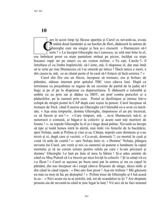 361
10
am în acest timp îşi făcuse apariţia şi Carol cu nevastă-sa, aveau
în mână două lumânări şi un buchet de flori, dăduseră în antreu de
Gheorghe care sta singur şi bea şi-i ziseseră « Dumnezeu să-l
ierte ! » La început Gheorghe nu-l cunoscu, se uită mai bine la el,
era îmbrăcat prost cu nişte pantaloni strânşi pe picior, încălţat cu nişte
bocanci rupţi iar pe umeri cu un veston militar. « Tu eşti, Carole ?- îl
întrebase el cu limba împleticită- să-l ierte, mă, îi răspunse el, dar mai întâi
să te ierte pe tine Dumnezeu că l-ai omorât pe taticu ! Dacă taticu e mort, e
din cauza ta, mă, ce-ai căutat peste el în casă să-l forţezi să facă cererea ? »
Carol din fire era un fricos, începuse să tremure, era şi bolnav de
plămâni, stătuse internat prin spitalul TBC vreo câteva luni. După ce
terminase cu preşedinţia se rugase de un secretar de partid de la judeţ să-l
bage şi pe el pe la dispensar cu deparazitarea. Îi dăduseră o tulumbă şi
umbla cu ea prin sat şi dădea cu DDT, un praf contra puricilor şi a
păduchilor, pe la oameni prin case. Postul se desfiinţase şi intrase într-o
echipă de stropit pomii la CAP după care ieşise la pensie. Carol începuse să
tremure de frică când îl auzise pe Gheorghe că-l întreabă ce-a avut cu taică-
său. « Aşa erau timpurile, domnu Gheorghe, răspunsese el un pic încurcat,
ce să facem şi noi ! » « Care timpuri, mă, …tu-ţi Dumnezeii mă-ti, ai
nenorocit o comună, ai băgat-o la colectiv şi acum sunt toţi muritori de
foame ! »- se repede Gheorghe la el şi-i trage două palme. Nevastă-sa începe
să ţipe şi toată lumea intră în alertă, mai întâi vin femeile de la bucătărie,
apoi Neluţu, aude şi Polina şi vine şi ea, Cătuţa, nepoţii care dormeau şi s-au
trezit şi ei, după care şi vecinii. « Ce-aveţi, domnule ?, cu mortul în casă şi
vouă vă arde de ceartă ! »- sare Neluţu între ei. « Domnu’ Neluţu, plângea
nevasta lui Carol, am venit şi noi ca oamenii să punem o lumânare la capul
mortului şi să ne cerem iertare pentru relele pe care i le-am pricinuit şi
domnu’ Gheorghe l-a luat pe ăsta al meu la bătaie ! Şi-a adus aminte de
când cu Moş Putred că l-a înscris pe nica Ioviţă la colectiv ! Şi ia uitaţi-vă ce
i-a făcut ! » Carol se aşezase pe buza unui pat în antreu şi sta cu capul în
pământ, din nas începuse să-i curgă câteva firişoare de sânge, tăcea mâlc şi
din când în când repeta : « Dac-am fost prost ! Aşa-mi trebuie ! Mă găsisem
eu mai cu moţ să fac pe deşteptul ! » Polina trase de Gheorghe şi-l luă acasă
la ea : « Nici acum nu te-ai potolit, mă, tot de scandaluri te ţii ? Are dreptate
proasta aia de nevastă-ta când te ţine legat la lanţ ! Vii aici să ne faci neamul
361
361
C
 