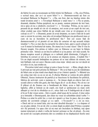363
de hârtie în care ea recunoaşte un bilet trimis lui Baltazar. « Da, zice Polina,
e scrisul meu, dar ce-i cu acest bilet ? » « Dumneavoastră aţi fost cu
tovarăşul Baltazar la Buşteni ? » « Da, am fost, dar nu înţeleg nimic din
toată tevatura asta! » « Tovarăşul Baltazar e soţul meu ! » « Nu se poate,
doamnă, rămâne Polina perplexă, nu se poate, suntem prieteni de trei luni,
mi-a spus că nu e căsătorit, excrocul ! » « Tovarăşa Polina, eu nu sunt o
proastă de pe stradă să vin să vă ameţesc, noi avem şi-un copil de trei ani,
chiar credeţi aşa orice bărbat de pe stradă care vine şi vă propune să vă
culcaţi cu el ? » « Doamnă, poate că aveţi dreptate, eu sunt o fată de la ţară
care a crezut în cuvinte, mai ales că tovarăşul Baltazar era profesorul meu şi
cum să nu ai încredere în profesorul tău ? Îmi cer scuze faţă de
dumneavoastră şi vă promit că am tăria de caracter să rup această relaţie
imediat ! » Nu s-a mai dus la cursurile lui câteva luni, apoi a auzit colegii că
s-ar fi mutat la Institutul de teatru. De atunci nu l-a mai văzut ! Dar îl visa în
fiecare noapte. Era prima ei iubire care se frânsese ca un lujer la bătaia
primului vânt. Intrase ca un hoţ în sufletul ei şi nu putea să-l mai scoată. Se
ducea noaptea acasă şi plângea ca o nebună până dimineaţa. Colegele o
întrebau la cursuri ce are şi ea le arunca un răspuns aiurea…Ciudată fire !
Un an după această întâmplare nu putuse să se mai alăture de nimeni, ura
toţi bărbaţii, toţi cei care-i făceau curte erau nişte idioţi care nu vor decât să
se culce cu ea, aşa credea ea.
Povestise totul unei colege şi asta o luase la rost : « Bine, dragă, dar tu
îi priveşti pe toţi prin prisma lui Baltazar ? De ce-ţi baţi tu joc de mândreţea
de băiat care se ţine toată ziua după tine şi tu-i întorci spatele ? » Băiatul era
un coleg mai mic ca ea cu un an, îl chema Marian şi venise de prin părţile
Olteniei, fusese instructor de partid şi se înscrisese la facultatea lor politică,
fabrica de activişti, cum o numeau ei… Se ţinuse după ea câteva luni să-i
scoată câteva vorbe din gură, dar fata fugea de el ca de dracu. Nu că nu i-ar
fi plăcut că de frumos era o bomboană de băiat, avea o faţă ca spuma
laptelui, albă şi întinsă ca de copil, era înalt şi sprâncenat cu nişte ochi
albaştri şi vioi de te sfredelea cu ei ; orice fată s-ar fi îndrăgostit de el dacă
el le-ar fi dat vreun semn…Într-o seară ,când ieşea de la cursuri, îi ţine calea
şi-o întreabă :« Domnişoară, dar chiar nu vreai să schimbăm două vorbe ? »
Polina s-a uitat în ochii lui, a vrut să-i spună s-o lase în pace, dar şi-a adus
aminte de cuvintele colegei şi s-a oprit. « Te-ascult ! »- a zis ea rece.
« Dacă mă iei cu tonul ăsta, nici nu mai deschid discuţia ! »- i-a răspuns el
cu un glas cântat. Un an de zile s-a ţinut după ea până când Polina a aceptat
să-i fie prietenă. I-a spus clar că nu mai are încredere în bărbaţi, toţi spun
numai minciuni şi când e vorba de lucruri serioase se fac că plouă…Ea este
de acord să-i accepte prietenia dar cu condiţia să nu depăşească fazele unei
363
363
 