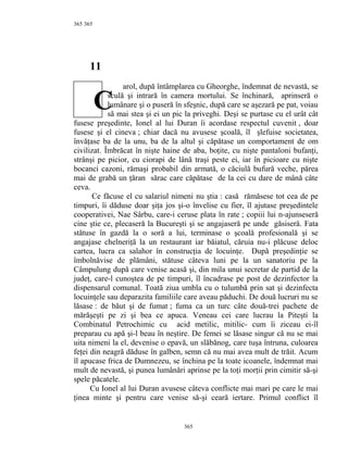365
11
arol, după întâmplarea cu Gheorghe, îndemnat de nevastă, se
sculă şi intrară în camera mortului. Se închinară, aprinseră o
lumânare şi o puseră în sfeşnic, după care se aşezară pe pat, voiau
să mai stea şi ei un pic la priveghi. Deşi se purtase cu el urât cât
fusese preşedinte, Ionel al lui Duran îi acordase respectul cuvenit , doar
fusese şi el cineva ; chiar dacă nu avusese şcoală, îl şlefuise societatea,
învăţase ba de la unu, ba de la altul şi căpătase un comportament de om
civilizat. Îmbrăcat în nişte haine de aba, boţite, cu nişte pantaloni bufanţi,
strânşi pe picior, cu ciorapi de lână traşi peste ei, iar în picioare cu nişte
bocanci cazoni, rămaşi probabil din armată, o căciulă bufură veche, părea
mai de grabă un ţăran sărac care căpătase de la cei cu dare de mână câte
ceva.
Ce făcuse el cu salariul nimeni nu ştia : casă rămăsese tot cea de pe
timpuri, îi dăduse doar şiţa jos şi-o învelise cu fier, îl ajutase preşedintele
cooperativei, Nae Sârbu, care-i ceruse plata în rate ; copiii lui n-ajunseseră
cine ştie ce, plecaseră la Bucureşti şi se angajaseră pe unde găsiseră. Fata
stătuse în gazdă la o soră a lui, terminase o şcoală profesională şi se
angajase chelneriţă la un restaurant iar băiatul, căruia nu-i plăcuse deloc
cartea, lucra ca salahor în construcţia de locuinţe. După preşedinţie se
îmbolnăvise de plămâni, stătuse câteva luni pe la un sanatoriu pe la
Câmpulung după care venise acasă şi, din mila unui secretar de partid de la
judeţ, care-l cunoştea de pe timpuri, îl încadrase pe post de dezinfector la
dispensarul comunal. Toată ziua umbla cu o tulumbă prin sat şi dezinfecta
locuinţele sau deparazita familiile care aveau păduchi. De două lucruri nu se
lăsase : de băut şi de fumat ; fuma ca un turc câte două-trei pachete de
mărăşeşti pe zi şi bea ce apuca. Veneau cei care lucrau la Piteşti la
Combinatul Petrochimic cu acid metilic, mitilic- cum îi ziceau ei-îl
preparau cu apă şi-l beau în neştire. De femei se lăsase singur că nu se mai
uita nimeni la el, devenise o epavă, un slăbănog, care tuşa întruna, culoarea
feţei din neagră dăduse în galben, semn că nu mai avea mult de trăit. Acum
îl apucase frica de Dumnezeu, se închina pe la toate icoanele, îndemnat mai
mult de nevastă, şi punea lumânări aprinse pe la toţi morţii prin cimitir să-şi
spele păcatele.
Cu Ionel al lui Duran avusese câteva conflicte mai mari pe care le mai
ţinea minte şi pentru care venise să-şi ceară iertare. Primul conflict îl
365
365
C
 