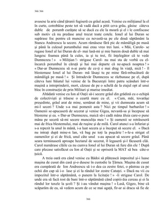 366
avusese la arie când ţăranii fugiseră cu grâul acasă. Venise cu miliţianul la el
în curte, cotrobăise peste tot să vadă dacă a pitit ceva grâu, găsise câteva
duble de porumb curăţate să se ducă cu ele la moară şi el i le confiscase
sub motiv că nu predase anul trecut toate cotele. Ionel al lui Duran se
supărase foc pentru că muncise cu nevastă-sa pe ele două săptămâni la
Stancu Andreescu la secere. Acum rămăsese fără pic de mămăligă pe masă
şi până la culesul porumbului mai erau vreo trei luni. « Măi, Carole- se
rugase Ionel al lui Duran de el- mai lasă-mi şi mie barem două duble să mai
lungesc foamea până la cules, ia şi tu trei, fii înţelegător că te vede
Dumnezeu ! » « Miliţian !- strigase Carol- nu mai sta de vorbă cu el-
încarcă porumbul în căruţă şi hai mai departe că ne-apucă noaptea ! »
« Dar-ar Dumnezeu să n-ai parte de ce-ţi e mai drag în viaţă, nică ! - îl
blestemase Ionel al lui Duran- mă lăsaşi tu pe mine fără-mbucătură de
mămăligă pe masă ! » Şi întradevăr Dumnezeu se răzbunase pe el, după
câteva luni băiatul lui venise de la Bucureşti între patru scânduri într-o
maşină a intreprinderii, mort, căzuse de pe o schelă de la etajul opt al unui
bloc în construcţie de prin Militari şi murise imediat.
Altădată venise cu Ion al Oaţii să-i secere grâul din grădină cu o echipă
de colectivişti şi trăsese o ceartă mare cu el. « Cum, măi, tovarăşe
preşedinte, grâul arat de mine, semănat de mine, şi vii dumneata acum să
mi-l seceri ? Unde s-a mai pomenit asta ? Nici pe timpul barbarilor ! »
Oamenii se-apucaseră de secerat şi venise Gigea, nevastă-sa şi începuse să
blesteme şi ea. « Dar-ar Dumnezeu, maică să-i cadă mâna ăluia care-o pune
mâna pe seceră să-mi secere munculiţa mea ! » Şi oamenii se retrăseseră
mai de frica blestemului, mai de ruşine şi de milă. Carol atunci s-a înfuriat şi
s-a repezit la unul în mână, i-a luat secera şi a început să secere el. « Dacă
nu intraţi după mine-n lan, vă bag pe toţi la puşcărie ! »-le-a strigat el
oamenilor şi ei de frică, unul câte unul s-au apucat să secere grâul. Până
seara terminaseră aproape hectarul de secerat, îl legaseră şi-l făcuseră clăi.
Carol numărase clăile ca nu cumva Ionel al lui Duran să fure din ele ! După
care plecase satisfăcut cu Ion al Oaţii şi se opriseră la MAT să bea câte-o
ţuică.
A treia oară era când venise cu Bădoi să plătească impozitul şi-i luase
maşina de cusut din casă şi-o dusese în custodie la Ţărnea. Maşina de cusut
era cumpărată de Ion Andreescu să i-o dea ca zestre fetei, o păstrau ca pe
ochii din cap să i-o lase şi ei la rândul lor zestre Catuţei. « Dacă nu vii cu
impozitul într-o săptămână, o punem la licitaţie ! » -îi strigase Carol. De
unde era să facă rost de bani într-o săptămână când copiii-ăia cereau şi ei la
rândul lor taxele la şcoli ? Şi i-au vândut maşina ! « Lasă, Gigeo, bine că
scăparăm de ea, să vedem acum de ce se mai agaţă, fir-ar ai dracu să fie de
366
366
 