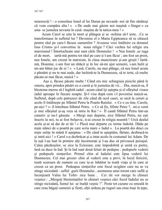 367
nenorociţi ! - o consolase Ionel al lui Duran pe nevastă- noi să fim sănătoşi
că vom cumpăra alta ! » « De unde mai găsim noi maşină « Singer » ca
asta- se jumulea nevasta în casă- maşina de la taticu-meu ! »
Acum Carol se uita la mort şi plângea şi se -nchina să-l ierte…Ce se
transformase în sufletul lui ? Devenise el o Maria Egipteanca să se căiască
pentru răul pe care-l făcuse oamenilor ? Avusese vreo întâlnire cu domnul
Isus Cristos şi-l convertise la noua religie ? Căci vechea lui religie era
marxismul ! Întortocheate mai sunt căile Domnului ! « Nea Ionele ,se ruga
el de mort, iartă-mă pentru tot răul pe care ţi l-am făcut ; am fost un prost,
nea Ionele, am crezut în marxism, în clasa muncitoare şi-am greşit ! Iartă-
mă, Doamne, c-am fost un rătăcit şi în loc să-mi ajut semenii, i-am hulit şi
mi-am bătut joc de ei ! » « Lasă, Carole, nu mai plânge, că nea Ionel acum
e pământ şi nu te mai aude, dar închină-te la Dumnezeu, să te ierte, că multe
păcate-ai mai făcut, maică ! »
Aşa e, făcuse păcate multe ! Când era mic schingiuia pisicile până le
omora, apoi prindea păsări cu o cursă şi le jumulea de vii… Dia, maică-sa, îl
blestema mereu să-l înghită iadul ; acum când îşi aştepta şi el sfârşitul visase
iadul aproape în fiecare noapte. Şi-l visa după cum i-l povestise maică-sa.
Sufletul, după cele patruzeci de zile când dă ocol casei, se urcă la ceruri şi
acolo îl întâlneşte pe Sfântul Petru la Poarta Raiului. « Ce e cu tine, Carole,
pe-aici ? »- îl întrebase Sfântul Petru. « Ce să fie, Sfinte Petre ?, mi-a venit
şi mie sfârşitul şi-aş vrea să intru în Rai ! » Îl caută Sfântul Petru într-un
catastiv şi nu-l găseşte. « Mergi mai departe, zice Sfântul Petru, nu eşti
înscris la noi, tu ai fost bolşevic, n-ai crezut în religia noastră ! Urcă dealul
acela şi-ai să dai de ai tăi ! » Plecă mai departe cu inima îndoită. Dădu pe
nişte stânci de o poartă pe care scria mare « Iadul ». La poartă doi draci cu
nişte suliţe în mână îl aşteptau : « De când te aşteptăm, fârtate, dezbracă-te
şi intră aici ! » Carol s-a dezbrăcat şi a intat acolo în costumul lui Adam. De
la uşă l-au luat în primire alţi încornoraţi şi l-au dus să privească peisajul.
Calea păcătoşilor, se zice la Eclesiast, este împodobită şi unită cu pietre,
însă ea duce în Iad. Şi în Iad sunt două feluri de pedepse : pedepsele vederii
şi pedepsele simţurilor. Primul chin al Iadului este lipsa vederii lui
Dumnezeu. Cel mai grozav chin al vederii este a privi, în locul fericirii,
toată scursura de oameni cu care te-ai înhăitat tu toată viaţa şi în care ai
crezut ca un prost. Pedeapsa simţurilor este focul ucigător care nu se va
stinge niciodată : suflul gurii Domnului , asemenea unui torent care suflă şi
înconjoară Valea lui Tofet- zice Isaia . Cei răi vor merge în chinuri
veşnice : ,,Mergeţi blestemaţilor în chinuri veşnice căci focul Iadului nu se
stinge niciodată, fumul lui se înalţă veşnic !”. Peste tot cazane cu smoală în
care erau băgaţi oamenii şi fierţi, alţii ardeau pe ruguri sau erau traşi în ţepe,
367
367
 