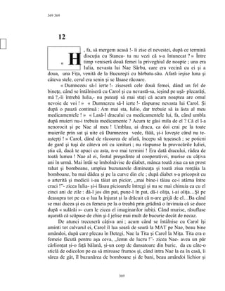 369
12
, fa, să mergem acasă !- îi zise el nevestei, după ce termină
discuţia cu Stanca- tu nu vezi că s-a întunecat ? » Între
timp veniseră două femei la priveghiul de noapte ; una era
Iulia, nevasta lui Nae Sârbu, care era vecină cu ei şi a
doua, una Fiţa, venită de la Bucureşti cu bărbatu-său. Afară ieşise luna şi
câteva stele, cerul era senin şi se lăsase răcoare.
« Dumnezeu să-l ierte !- ziseseră cele două femei, dând un fel de
bineţe, când se întâlniseră cu Carol şi cu nevastă-sa, ieşind pe uşă- plecarăţi,
mă ?,-îi întrebă Iulia,- nu puteaţi să mai staţi că acum noaptea are omul
nevoie de voi ! » « Dumnezeu să-l ierte !- răspunse nevasta lui Carol. Şi
după o pauză continuă : Am mai sta, Iulio, dar trebuie să ia ăsta al meu
medicamentele ! » « Lasă-l dracului cu medicamentele lui, fa, când umbla
după muieri nu-i trebuia medicamente ? Acum te găsi mila de el ? Că el l-a
nenorocit şi pe Nae al meu ! Umblau, ai dracu, ca doi crai pe la toate
muierile prin sat şi uite că Dumnezeu vede, făăă, şi-i loveşte când nu te-
aştepţi ! » Carol, dând de răcoarea de afară, începu să tuşească ; se poticni
de gard şi tuşi de câteva ori cu icnituri ; nu răspunse la provocările Iuliei,
ştia că, dacă te apuci cu asta, n-o mai termini ! Era dată dracului, râdea de
toată lumea ! Nae al ei, fostul preşedinte al cooperativei, murise cu câţiva
ani în urmă. Mai întâi se îmbolnăvise de diabet, mânca toată ziua ca un prost
rahat şi bomboane, umplea buzunarele dimineaţa şi toată ziua ronţăia la
bomboane, ba mai dădea şi pe la curve din ele ; după diabet s-a pricopsit cu
o arterită şi medicii i-au tăiat un picior, ,,mai bine-i tăiau ce-i atârna între
craci !”- zicea Iulia- şi-i lăsau picioarele întregi şi nu se mai chinuia ea cu el
cinci ani de zile : dă-l jos din pat, pune-l în pat, dă-i oliţa, i-ai oliţa…Şi pe
deasupra tot pe ea o lua la înjurat şi la drăcuit că n-are grijă de el…Ba când
se mai ducea şi ea ca femeia pe la o treabă prin grădină o învinuia că se duce
după « sulărăi »- cum le zicea el imaginarilor iubiţi. Când murise, răsuflase
uşurată că scăpase de chin şi-l jelise mai mult de bucurie decât de necaz.
De atunci trecuseră câţiva ani ; acum când se întâlnise cu Carol îşi
aminti tot calvarul ei, Carol îl lua seară de seară la MAT pe Nae, beau bine
amândoi, după care plecau în Betegi, Nae la Tita şi Carol la Miţa. Tita era o
femeie făcută pentru aşa ceva, ,,lemn de lucru !”- zicea Nae- avea un păr
cârlionţat şi-o faţă bălană, şi-un corp de dansatoare din buric, da cu câte-o
sticlă de odicolon pe ea să miroase frumos şi, când intra Nae la ea în casă, îi
sărea de gât, îl buzunărea de bomboane şi de bani, beau amândoi lichior şi
369
369
« H
 