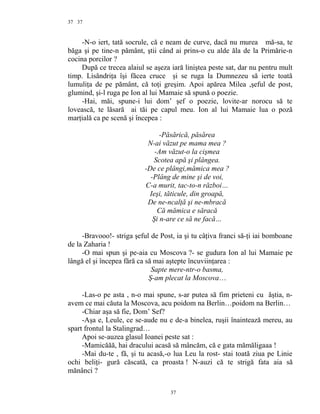 37
-N-o iert, tată socrule, că e neam de curve, dacă nu murea mă-sa, te
băga şi pe tine-n pământ, ştii când ai prins-o cu alde ăla de la Primărie-n
cocina porcilor ?
După ce trecea alaiul se aşeza iară liniştea peste sat, dar nu pentru mult
timp. Lisăndriţa îşi făcea cruce şi se ruga la Dumnezeu să ierte toată
lumuliţa de pe pământ, că toţi greşim. Apoi apărea Milea ,şeful de post,
glumind, şi-l ruga pe Ion al lui Mamaie să spună o poezie.
-Hai, măi, spune-i lui dom’ şef o poezie, lovite-ar norocu să te
lovească, te lăsară ai tăi pe capul meu. Ion al lui Mamaie lua o poză
marţială ca pe scenă şi începea :
-Păsărică, păsărea
N-ai văzut pe mama mea ?
-Am văzut-o la cişmea
Scotea apă şi plângea.
-De ce plângi,mămica mea ?
-Plâng de mine şi de voi,
C-a murit, tac-to-n război…
Ieşi, tăticule, din groapă,
De ne-ncalţă şi ne-mbracă
Că mămica e săracă
Şi n-are ce să ne facă…
-Bravooo!- striga şeful de Post, ia şi tu câţiva franci să-ţi iai bomboane
de la Zaharia !
-O mai spun şi pe-aia cu Moscova ?- se gudura Ion al lui Mamaie pe
lângă el şi începea fără ca să mai aştepte încuviinţarea :
Sapte mere-ntr-o basma,
Ş-am plecat la Moscova…
-Las-o pe asta , n-o mai spune, s-ar putea să fim prieteni cu ăştia, n-
avem ce mai căuta la Moscova, acu poidom na Berlin…poidom na Berlin…
-Chiar aşa să fie, Dom’ Sef?
-Aşa e, Leule, ce se-aude nu e de-a binelea, ruşii înaintează mereu, au
spart frontul la Stalingrad…
Apoi se-auzea glasul Ioanei peste sat :
-Mamicăăă, hai dracului acasă să mâncăm, că e gata mămăligaaa !
-Mai du-te , fă, şi tu acasă,-o lua Leu la rost- stai toată ziua pe Linie
ochi beliţi- gură căscată, ca proasta ! N-auzi că te strigă fata aia să
mănânci ?
37
37
 