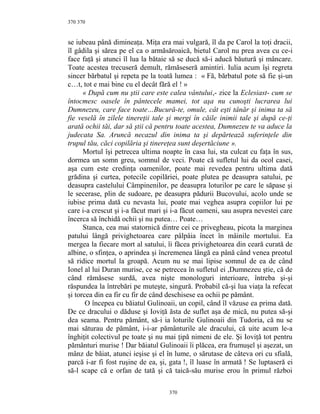 370
se iubeau până dimineaţa. Miţa era mai vulgară, îl da pe Carol la toţi dracii,
îl gâdila şi sărea pe el ca o armăsăroaică, bietul Carol nu prea avea cu ce-i
face faţă şi atunci îl lua la bătaie să se ducă să-i aducă băutură şi mâncare.
Toate acestea trecuseră demult, rămăseseră amintiri. Iulia acum îşi regreta
sincer bărbatul şi repeta pe la toată lumea : « Fă, bărbatul pote să fie şi-un
c…t, tot e mai bine cu el decât fără el ! »
« După cum nu ştii care este calea vântului,- zice la Eclesiast- cum se
întocmesc oasele în pântecele mamei, tot aşa nu cunoşti lucrarea lui
Dumnezeu, care face toate…Bucură-te, omule, cât eşti tânăr şi inima ta să
fie veselă în zilele tinereţii tale şi mergi în căile inimii tale şi după ce-ţi
arată ochii tăi, dar să ştii că pentru toate acestea, Dumnezeu te va aduce la
judecata Sa. Aruncă necazul din inima ta şi depărtează suferinţele din
trupul tău, căci copilăria şi tinereţea sunt deşertăciune ».
Mortul îşi petrecea ultima noapte în casa lui, sta culcat cu faţa în sus,
dormea un somn greu, somnul de veci. Poate că sufletul lui da ocol casei,
aşa cum este credinţa oamenilor, poate mai revedea pentru ultima dată
grădina şi curtea, potecile copilăriei, poate plutea pe deasupra satului, pe
deasupra castelului Câmpinenilor, pe deasupra loturilor pe care le săpase şi
le secerase, plin de sudoare, pe deasupra pădurii Bucovului, acolo unde se
iubise prima dată cu nevasta lui, poate mai veghea asupra copiilor lui pe
care i-a crescut şi i-a făcut mari şi i-a făcut oameni, sau asupra nevestei care
încerca să închidă ochii şi nu putea… Poate…
Stanca, cea mai statornică dintre cei ce privegheau, picota la marginea
patului lângă privighetoarea care pâlpâia încet în mâinile mortului. Ea
mergea la fiecare mort al satului, îi făcea privighetoarea din ceară curată de
albine, o sfinţea, o aprindea şi încremenea lângă ea până când venea preotul
să ridice mortul la groapă. Acum nu se mai lipise somnul de ea de când
Ionel al lui Duran murise, ce se petrecea în sufletul ei ,Dumnezeu ştie, că de
când rămăsese surdă, avea nişte monologuri interioare, întreba şi-şi
răspundea la întrebări pe muteşte, singură. Probabil că-şi lua viaţa la refecat
şi torcea din ea fir cu fir de când deschisese ea ochii pe pământ.
O începea cu băiatul Gulinoaii, un copil, când îl văzuse ea prima dată.
De ce dracului o dăduse şi Ioviţă ăsta de suflet aşa de mică, nu putea să-şi
dea seama. Pentru pământ, să-i ia loturile Gulinoaii din Tudoria, că nu se
mai săturau de pământ, i-i-ar pământurile ale dracului, că uite acum le-a
înghiţit colectivul pe toate şi nu mai ţipă nimeni de ele. Şi Ioviţă tot pentru
pământuri murise ! Dar băiatul Gulinoaii îi plăcea, era frumuşel şi aşezat, un
mânz de băiat, atunci ieşise şi el în lume, o sărutase de câteva ori cu sfială,
parcă i-ar fi fost ruşine de ea, şi, gata !, îl luase în armată ! Se luptaseră ei
să-l scape că e orfan de tată şi că taică-său murise erou în primul război
370
370
 