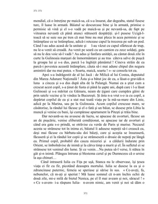 371
mondial, că o întreţine pe maică-sa, că s-a însurat, dar degeaba, statul fusese
turc, îl luase în armată. Băiatul se descurcase bine şi în armată, primise o
permisie să vină şi el s-o vadă pe maică-sa şi pe nevastă-sa, de fapt pe
viitoarea nevastă că până atunci stătuseră despărţiţi. şi-l pusese Ucigă-l-
toacă să se suie sus pe tren că mai bine nu mai pleca în acea permisie şi se
întâmplase ce se întâmplase, adică-i retezase capul la trecerea pe sub un pod.
Când l-au adus acasă de la unitate şi l-au văzut cu capul sfârtecat de trup,
nu le-a venit să creadă. Au venit pe seară cu un camion cu zece soldaţi, gata
să nu le dea voie să-l vadă ! Au adus şi fanfara unităţii, au cântat două zile în
curte la Gulinoaia marşuri de înmormântare şi au tras câteva salve de puşcă
la groapa lui şi s-a dus, parcă l-a înghiţit pământul ! Cineva străin de ea
parcă-i povestea această întâmplare, căuta să-i mai adune chipul din negura
amintirii dar nu mai putea. « Soarta, maică, soarta ! »- se consola tot ea.
Apoi s-a îndrăgostit de al lui Jacă : de Milică al lui Costea, deputatul
din Marea Adunare Naţională ! Ăsta şi-a bătut joc de ea, a lăsat-o gravidă-n
luna a cincea şi s-a dus după alta de la Palangă. Numai ea a ştiut cum a
crescut acest copil, s-a ţinut de fusta ei până la şapte ani, după care i l-a lăsat
Gulinoaii şi s-a măritat cu Găinaru, neam de ţigani care cumpăra găini de
prin satele vecine şi le vindea la Bucureşti. Şi ăsta n-a vrut s-o ia cu copil, a
depărtat copilul de ea şi a stat mai toată viaţa pe la mă-sa-mare din Linie,
adică pe la Marina, sau pe la Gulinoaia. Acum copilul crescuse mare, se
căsătorise, la rândul lui făcuse şi el o fată şi un băiat, se dusese prin Libia la
muncă şi venise cu bani, îşi cumpărase apartament la Piteşti şi trăia bine.
Dar nevastă-sa nu avusese de lucru, se apucase de avorturi, făcuse un
an de puşcărie, venise eliberată condiţionat, se apucase iar de avorturi şi
când era gata s-o prindă, se otrăvise cu verde de Paris şi murise. Necazul
acesta se strânsese tot în inima ei, băiatul îi adusese nepoţii să-i crească ea,
deşi mai făcuse cu bărbatu-său doi băieţi, care şi aceştia se însuraseră,
făcuseră şi ei la rândul lor copii şi se strânseseră o droaie de nepoţi pe lângă
ea. Primul copil, probabil din cauza mizeriei şi a căldurii îndurate prin
Orient, se îmbolnăvise de inimă şi la câtva timp a murit şi el. În sufletul ei se
strânsese tot veninul din lume. Şi ce venin…Nu putea să-l verse, îi stătea în
gât şi-n inimă. Plângea întruna şi blestema cerul şi pe Dumnezeu că o ursise
la aşa chinuri…
Când intraseră Iulia cu Fiţa pe uşă, Stanca nu le observase, îşi ţesea
viaţa ei fir cu fir, picotând deasupra mortului. Iulia se dusese la ea şi o
zdruncinase puternic, femeia se speriase şi sărise în sus. « Ce-aveţi, fa,
nebunelor, că m-aţi şi speriat ! Mă luase somnul că n-am închis ochii de
două zile, mi-e milă de bietul Nenica, pe el îl mai aveam şi noi, săracul ! »
« Ce s-avem- i-a răspuns Iulia- n-avem nimic, am venit şi noi să dăm o
371
371
 