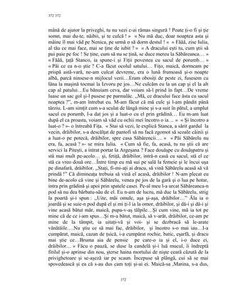 372
mână de ajutor la priveghi, tu nu vezi c-ai rămas singură ! Poate ţi-o fi şi ţie
somn, mai du-te, năibii, şi te culcă ! » « Nu mă duc, doar noaptea asta şi
mâine îl mai văd pe Nenica, pe urmă o să dorm destul ! » « Făăă, zise Iulia,
al tău ce mai face, mai se ţine de iubit ? » « A dracului eşti tu, cum ştii să
pui paie pe foc ! Se ţine, cum să nu se ţină, se duce mereu la Săbăreanca… »
« Făăă, ţaţă Stanco, ia spune-i şi Fiţii povestea cu sacul de porumb… »
« Păi ce ea n-o ştie ? C-a făcut ocolul satului… Fiţo, maică, dormeam pe
prispă astă-vară, ne-am culcat devreme, era o lună frumoasă şi-o noapte
albă, parcă ninsese-n mijlocul verii…Eram obosiţi de peste zi, fusesem cu
lâna la maşină tocmai la Izvoru pe jos…Ne culcăm eu la un cap şi el la alt
cap al patului…Eu bănuiam ceva, dar voiam să-l prind în fapt…De vreme
luase un sac gol şi-l pusese pe parmalâc. ,,Mă, ce dracului face ăsta cu sacul
noaptea ?”, m-am întrebat eu. M-am făcut că mă culc şi l-am pândit până
târziu. L-am simţit cum s-a sculat de lângă mine şi s-a suit în pătul, a umplut
sacul cu porumb, l-a dat jos şi a luat-o cu el prin grădină… Eu m-am luat
după el ca proasta, voiam să văd cu ochii mei încotro o ia… » « Şi încotro a
luat-o ? »- o întreabă Fiţa. « Stai să vezi, le explică Stanca, a sărit gardul la
vecin, drăibilor, s-a descălţat de pantofi să nu facă zgomot să scoale câinii şi
a luat-o pe potecă, drăibilor, spre casa Săbărencii…. » « Păi Săbărelu nu
era, fa, acasă ? »- se mira Iulia. « Cum să fie, fa, acasă, tu nu ştii că are
servici la Piteşti, a intrat portar la Argeşana ? Face douăşpe cu douăşpatru şi
stă mai mult pe-acolo… şi, fetiţă, drăibilor, intră-n casă cu sacul, stă el ce
stă ca vreo două ore…Între timp eu mă sui pe sală la femeie şi le încui uşa
pe dinafară, drăibilor. ,,Staţi, fi-mi-aţi ai dracu, să vină Săbărelu acasă să vă
prindă !” Că dimineaţa trebuia să vină el acasă, drăibilor ! N-am plecat eu
bine de-acolo că vine şi Săbărelu, venea pe jos de la gară şi o lua pe hotar,
intra prin grădină şi apoi prin spatele casei. Pe-al meu l-a urcat Săbăreanca-n
pod să nu dea bărbatu-său de el. Eu n-am de lucru, mă duc la Săbărelu, strig
la poartă şi-i spun : ,,Uite, măi omule, aşa şi-aşa, drăibilor…” Ăla ia o
joardă şi se suie-n pod după el şi mi ţi-l ia la omor, drăibilor, şi dă-i şi dă-i şi
vine acasă bătut măr, maică, pupa-v-aş tălpile…Şi cum vine, mă ia tot pe
mine că de ce i-am spus…Şi m-a bătut, maică, să v-arăt, drăibilor, ce-am pe
mine de la tâmpit, ia uitaţi-vă şi voi- şi se dezbracă să le-arate
vânătăile….Nu ştiu ce să mai fac, drăibilor, şi încotro s-o mai iau…I-a
cumpărat, maică, cazan de ţuică, i-a cumpărat rochie, batic, eşarfă, şi dracu
mai ştie ce…Bruma aia de pensie pe care-o ia şi el, i-o duce ei,
drăibilor… » Făcu o pauză, se duse la candelă şi-i luă mucul, îi îndreptă
fitilul şi-o aprinse din nou, şterse haina mortului de nişte ceară căzută de la
privighetoare şi se-aşeză iar pe scaun. Începuse să plângă, cui să se mai
spovedească şi ea că s-au dus cam toţi şi-ai ei. Maică-sa ,Marina, s-a dus,
372
372
 