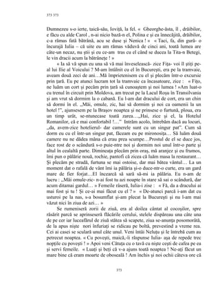 373
Dumnezeu s-o ierte, taică-său, Ioviţă, la fel. « Gheorghe-ăsta, îl , drăibilor,
e făcu cu alde Carol , n-ai nicio bază-n el, Polina e şi ea înnecăjită, drăibilor,
c-a rămas fată bătrână, acu se duse şi Nenica ! » « Taci, fa, din gură- o
încurajă Iulia – că uite eu am rămas văduvă de cinci ani, toată lumea are
câte-un necaz, nu ştii şi eu ce-am tras cu el când se ducea la Tita-n Betegi,
le vin dracii acum la bătrâneţe ! »
« Ia să vă spun eu una să vă mai înveselească- zice Fiţa- voi îl ştiţi pe-
al lui Ilie al Voicului ? M-am întâlnit cu el în Bucureşti, era pe la tramvaie,
aveam două zeci de ani…Mă împrietenisem cu el şi plecăm într-o excursie
prin ţară. Eu pe atunci lucram tot la tramvaie ca încasatoare, zice : « Fiţo,
ne luăm un cort şi pecăm prin ţară să cunoaştem şi noi lumea ! »Am luat-o
cu trenul în circuit prin Moldova, am trecut pe la Lacul Roşu în Transilvania
şi am vrut să dormim la o cabană. Eu l-am dat dracului de cort, era un chin
să dormi în el. ,,Măi, omule, zic, hai să dormim şi noi ca oamenii la un
hotel !”, ajunsesem pe la Braşov noaptea şi ne prinsese o furtună, ploua, era
un timp urât, se-ntunecase toată zarea…,,Hai, zice şi el, la Hotelul
Romanilor, că e mai confortabil !…” Intrăm acolo, întrebăm dacă au locuri,
,,da, avem-zice hotelierul- dar camerele sunt cu un singur pat”. Cum să
dorm eu cu el într-un singur pat, făceam eu pe mironosiţa… Să luăm două
camere nu ne dădea mâna că erau prea scumpe…Prostul de el se duce jos,
face rost de o scândură s-o puie-ntre noi şi dormim noi unul într-o parte şi
altul în cealaltă parte. Dimineaţa plecăm prin oraş, mă aranjez şi eu frumos,
îmi pun o pălărie nouă, rochie, pantofi că zicea că luăm masa la restaurant…
Şi plecăm pe stradă, furtuna se mai ostoise, dar mai bătea vântul… La un
moment dat o rafală de vânt îmi ia pălăria şi-o duce-ntr-o curte, era un gard
mare de fier forjat…El încearcă să sară să-mi ia pălăria. Eu n-am de
lucru : ,,Măi omule-zic- n-ai fost tu azi noapte în stare să sai o scândură, dar
acum ditamai gardul… » Femeile râseră, Iulia-i zise : « Fă, da a dracului ai
mai fost şi tu ! Şi ce-ai mai făcut cu el ? » « De-atunci parcă i-am dat cu
usturoi pe la nas, s-a bosumflat şi-am plecat la Bucureşti şi nu l-am mai
văzut nici în ziua de azi… »
Se rumeniseră zorii de ziuă, era al doilea cântat al cocoşilor, spre
răsărit parcă se aprinseseră flăcările cerului, stelele dispăreau una câte una
de pe cer iar luceafărul de ziuă stătea să scapete, ziua se-anunţa posomorâtă,
de la apus nişte nori înfuriaţi se ridicau pe boltă, prevestind a vreme rea.
Cei ai casei se sculară unul câte unul. Veni întâi Neluţu şi le întrebă cum au
petrecut noaptea. « Cu poveşti, maică,-îi răspunse Iulia- aşa de repede trec
nopţile cu poveşti ! » Apoi veni Cătuţa cu o tavă cu nişte ceşti de cafea pe ea
şi servi femeile. « Luaţi şi beţi că v-a ajuns toată noaptea ! Ne-aţi făcut un
mare bine că eram moarte de oboseală ! Am închis şi noi ochii câteva ore că
373
373
 