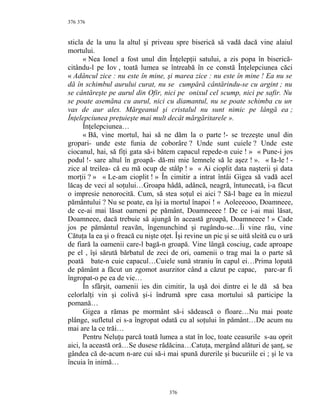 376
sticla de la unu la altul şi priveau spre biserică să vadă dacă vine alaiul
mortului.
« Nea Ionel a fost unul din Înţelepţii satului, a zis popa în biserică-
citându-l pe Iov , toată lumea se întreabă în ce constă Înţelepciunea căci
« Adâncul zice : nu este în mine, şi marea zice : nu este în mine ! Ea nu se
dă în schimbul aurului curat, nu se cumpără cântărindu-se cu argint ; nu
se cântăreşte pe aurul din Ofir, nici pe onixul cel scump, nici pe safir. Nu
se poate asemăna cu aurul, nici cu diamantul, nu se poate schimba cu un
vas de aur ales. Mărgeanul şi cristalul nu sunt nimic pe lângă ea ;
Înţelepciunea preţuieşte mai mult decât mărgăritarele ».
Înţelepciunea…
« Bă, vine mortul, hai să ne dăm la o parte !- se trezeşte unul din
gropari- unde este funia de coborâre ? Unde sunt cuiele ? Unde este
ciocanul, hai, să fiţi gata să-i bătem capacul repede-n cuie ! » « Pune-i jos
podul !- sare altul în groapă- dă-mi mie lemnele să le aşez ! ». « Ia-le ! -
zice al treilea- că eu mă ocup de stâlp ! » « Ai cioplit data naşterii şi data
morţii ? » « Le-am cioplit ! » În cimitir a intrat întâi Gigea să vadă acel
lăcaş de veci al soţului…Groapa hâdă, adâncă, neagră, întunecată, i-a făcut
o impresie nenorocită. Cum, să stea soţul ei aici ? Să-l bage ea în miezul
pământului ? Nu se poate, ea îşi ia mortul înapoi ! « Aoleeeooo, Doamneee,
de ce-ai mai lăsat oameni pe pământ, Doamneeee ! De ce i-ai mai lăsat,
Doamneee, dacă trebuie să ajungă în această groapă, Doamneeee ! » Cade
jos pe pământul reavăn, îngenunchind şi rugându-se…Îi vine rău, vine
Cătuţa la ea şi o freacă cu nişte oţet. Îşi revine un pic şi se uită sleită cu o ură
de fiară la oamenii care-l bagă-n groapă. Vine lângă cosciug, cade aproape
pe el , îşi sărută bărbatul de zeci de ori, oamenii o trag mai la o parte să
poată bate-n cuie capacul…Cuiele sună straniu în capul ei…Prima lopată
de pământ a făcut un zgomot asurzitor când a căzut pe capac, parc-ar fi
îngropat-o pe ea de vie…
În sfârşit, oamenii ies din cimitir, la uşă doi dintre ei le dă să bea
celorlalţi vin şi colivă şi-i îndrumă spre casa mortului să participe la
pomană…
Gigea a rămas pe mormânt să-i sădească o floare…Nu mai poate
plânge, sufletul ei s-a îngropat odată cu al soţului în pământ…De acum nu
mai are la ce trăi…
Pentru Neluţu parcă toată lumea a stat în loc, toate ceasurile s-au oprit
aici, la această oră…Se dusese rădăcina…Catuţa, mergând alături de şanţ, se
gândea că de-acum n-are cui să-i mai spună durerile şi bucuriile ei ; şi le va
încuia în inimă…
376
376
 