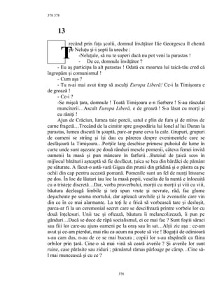 378
13
recând prin faţa şcolii, domnul învăţător Ilie Georgescu îl chemă
pe Neluţu şi-i şopti la ureche :
-Neluţule, să nu te superi dacă nu pot veni la parastas !
- De ce, domnule învăţător ?
- Eu aş participa la alt parastas ! Odată cu moartea lui taică-tău cred că
îngropăm şi comunismul !
- Cum aşa ?
- Tu n-ai mai avut timp să asculţi Europa Liberă! Ce-i la Timişoara e
de groază !
- Ce-i ?
-Se mişcă ţara, domnule ! Toată Timişoara e-n fierbere ! S-au răsculat
muncitorii…Ascult Europa Liberă, e de groază ! S-a lăsat cu morţi şi
cu răniţi !
Ajun de Crăciun, lumea taie porcii, satul e plin de fum şi de miros de
carne fragetă…Trecând de la cimitir spre gospodăria lui Ionel al lui Duran la
parastas, lumea discută în şoaptă, parc-ar pune ceva la cale. Grupuri, grupuri
de oameni se strâng şi îşi dau cu părerea despre evenimentele care se
desfăşoară la Timişoara…Porţile larg deschise primesc puhoiul de lume în
curte unde sunt aşezate pe două rânduri mesele pomenii, câteva femei invită
oamenii la masă şi pun mâncare în farfurii…Butoiul de ţuică scos în
mijlocul bătăturii aşteaptă să fie desfăcut, ţuica se bea din bărdăci de pământ
pe săturate. A făcut-o astă-vară Gigea din prunii din grădină şi o păstra ca pe
ochii din cap pentru această pomană. Pomenile sunt un fel de nunţi întoarse
pe dos. În loc de lăutari iau loc la masă popii, veselia de la nuntă e înlocuită
cu o tristeţe discretă…Dar, vorba proverbului, morţii cu morţii şi viii cu viii,
băutura dezleagă limbile şi toţi spun vrute şi nevrute, râd, fac glume
deşucheate pe seama mortului, dar apleacă urechile şi la zvonurile care vin
din ce în ce mai alarmante. La toţi le e frică să vorbească tare şi desluşit,
parca-ar fi la un ceremonial secret care se descifrează printre vorbele lor cu
două înţelesuri. Unii tac şi oftează, băutura îi melancolizează, îi pun pe
gânduri…Dacă se duce de râpă socialismul, ei ce mai fac ? Sunt foştii săraci
sau fiii lor care-au ajuns oameni pe la oraş sau în sat…Alţii zic aşa : ce-am
avut şi ce-am pierdut, mai rău ca acum nu poate să vie ! Bogaţii de odinioară
s-au cam dus, n-au de ce se mai bucura ; copiii lor s-au răspândit ca făina
orbilor prin ţară. Cine-o să mai vină să ceară averile ? Şi averile lor sunt
ruine, case părăsite sau ziduri ; pământul rămas pârloage pe câmp…Cine să-
l mai muncească şi cu ce ?
378
378
T
 