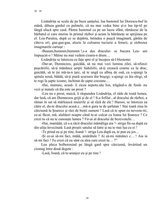 38
Lisăndriţa se scula de pe buza şanţului, lua bastonul lui Dorescu-buf în
mână, dibuia gardul cu palmele, că nu mai vedea bine şi-o lua tip-til pe
lângă ulucă spre casă. Păstra bastonul ca pe un lucru sfânt, rămăsese de la
bărbatul ei care murise în primul război şi acum la bătrâneţe se sprijinea pe
el. Leu-Paraleu, după ce se depărta, întindea o puşcă imaginară, gărăia de
câteva ori, gaa-gaa-gaa, aluzie la culoarea tuciurie a femeii, şi slobozea
imaginarele cartuşe :
-Buuum,bummm,bummm !,s-a dus dracului- se bucura Leu- am
împuşcat-o ! Mâine nu mai vedem cioara-n drum…
Lisăndriţa se întorcea cu faţa spre el şi începea să-l blesteme:
-Dar-ar, Dumnezeu, gaicăăă, să nu mai vezi lumina zilei, să-nfunzi
puşcăriilii, să-ţi mănânce şerpii fuduliilii, să-ţi crească coarne ca la drac,
gaicăăă, să te ţie mă-ta-n ţarc, să te ungă cu albuş de ouă, ca s-ajungi la
spitalu nouă, băăăă, să-ţi piară scursura din boşogi, s-ajungi ca ăia ologi, să
te rogi la şapte icoane, închinat de şapte cocoane…
-Hai, mamaie, acasă- îi zicea nepotu.său Ion, trăgând-o de fustă- nu
vezi şi matale că ăla este un prost ?
-Leu nu e prost, maică, îi răspundea Lisăndriţa, el râde de toată lumea,
dar lasă, că are Dumnezeu grijă şi de el ! S-a fofilat , al dracului de război, a
rămas în sat să mârlească muierile şi să râză de ele ! Huooo, se întorcea ea
către el, du-te dracului acasă c…mă-n gura ta de şarlatan ! Stai toată ziua în
cârciumă la Şoarece şi râzi de bieţii oameni ! Lasă că te spun eu neveste-tii,
ce-ai făcut, mă, alaltăeri noapte când te-ai culcat cu Ioana lui Şoarece ? Ce
crezi tu că nu te cunoaşte lumea ? Fir-ai al dracului de bezevenchi…
-Hai, mamăăă, că s-a răcit dracului mămăliga aia !- striga fie-sa după ea
din uliţa învecinată. Lasă proştii satului să latre şi nu te mai lua cu ei !
-Te prind eu şi pe tine, Ioană !- striga Leu după ea, te pun eu jos…
-Şi ce-ai să-mi faci, măăă, amărâtule ? Ai să-mi mănânci c… ! Aia ia
să-mi faci ! Tu crezi că eu sânt ca alea care crezi tu… ?”
Leu pleca bolborosind pe lângă gard spre cârciumă, învârtind un
ciomag între două degete :
-Lasă, Ioană, că te-aranjez eu şi pe tine !
38
38
 