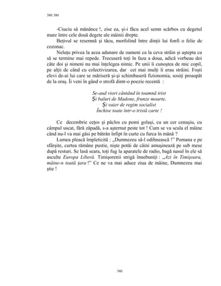 380
-Ciuciu să mănânce !, zise ea, şi-i făcu acel semn scârbos cu degetul
mare între cele două degete ale mâinii drepte.
Beţivul se resemnă şi tăcu, morfolind între dinţii lui fonfi o felie de
cozonac.
Neluţu privea la acea adunare de oameni ca la ceva străin şi aştepta ca
să se termine mai repede. Trecuseră toţi în faza a doua, adică vorbeau doi
câte doi şi nimeni nu mai înţelegea nimic. Pe unii îi cunoştea de mic copil,
pe alţii de când cu colectivizarea, dar cei mai mulţi îi erau străini. Foşti
elevi de-ai lui care se măriseră şi-şi schimbaseră fizionomia, sosiţi proaspăt
de la oraş. Îi veni în gând o strofă dintr-o poezie recentă :
Se-aud viori cântând în toamnă trist
i baluri de Madone, frunze moarte,Ș
i vaier de regim socialistȘ
Închise toate într-o tristă carte !
Ce decembrie ceţos şi pâclos cu pomi golaşi, cu un cer cenuşiu, cu
câmpul uscat, fără zăpadă, s-a aşternut peste tot ! Cum se va scula el mâine
când nu-l va mai găsi pe bătrân înfipt în curte cu furca în mână ?
Lumea pleacă împleticită : ,,Dumnezeu să-l odihnească !” Pomana e pe
sfârşite, curtea rămâne pustie, nişte potăi de câini amuşinează pe sub mese
după resturi. Se lasă seara, toţi fug la aparatele de radio, bagă nasul în ele să
asculte Europa Liberă. Timişorenii strigă înnebuniţi : ,,Azi în Timişoara,
mâine-n toată ţara !” Ce ne va mai aduce ziua de mâine, Dumnezeu mai
ştie !
380
380
 