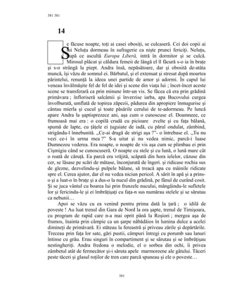381
14
e făcuse noapte, toţi ai casei obosiţi, se culcaseră. Cei doi copii ai
lui Neluţu dormeau în sufragerie ca nişte prunci fericiţi. Neluţu,
după ce ascultă Europa Liberă, intră în dormitor şi se culcă.
Mirosul plăcut şi căldura femeii de lângă el îl făcură s-o ia în braţe
şi s-o strângă la piept. Andra însă, nepăsătoare, dar şi obosită de-atâta
muncă, îşi văzu de somnul ei. Bărbatul, şi el extenuat şi stresat după moartea
părintelui, renunţă la ideea unei partide de amor şi adormi. În capul lui
veneau învălmăşite fel de fel de idei şi scene din viaţa lui ; încet-încet aceste
scene se transferară ca prin minune într-un vis. Se făcea că era prin grădină
primăvara ; înfloriseră salcâmii şi înverzise iarba, apa Bucovului curgea
învolburată, umflată de topirea zăpezii, pădurea din apropiere înmugurise şi
cântau mierla şi cucul şi toate păsările cerului de te-adormeau. Pe luncă
apare Andra la şaptisprezece ani, aşa cum o cunoscuse el. Doamneee, ce
frumoasă mai era : o copilă crudă cu picioare zvelte şi cu faţa bălană,
spumă de lapte, cu ţâţele ei ţuguiate de iadă, cu părul ondulat, zâmbind,
strigându-l înnebunită. ,,Ce-ai dragă de strigi aşa ?”- o întrebase el. ,,Tu nu
vezi ce-i în urma mea ?” S-a uitat şi nu vedea nimic, parcă-i luase
Dumnezeu vederea. Era noapte, o noapte de vis aşa cum se plimbau ei prin
Cişmigiu când se cunoscuseră. O noapte cu stele şi cu lună, o lună mare cât
o roată de căruţă. Ea parcă era vrăjită, scăpată din hora ielelor, căzuse din
cer, se lăsase pe scări de mătase, înconjurată de îngeri. şi ridicase rochia sus
de glezne, dezvelindu-şi pulpele bălane, să treacă apa cu mâinile ridicate
spre el. Cerea ajutor, dar el nu vedea niciun pericol. A sărit în apă şi a prins-
o şi a luat-o în braţe şi a dus-o la nucul din grădină, pe fânul de curând cosit.
Şi se juca vântul cu boarea lui prin frunzele nucului, mângâindu-le sufletele
lor şi fericindu-le şi ei îmbrăţişaţi cu faţa-n sus numărau stelele şi se sărutau
ca nebunii…
Apoi se văzu cu ea venind pentru prima dată la ţară ; o idilă de
poveste ! Au luat trenul din Gara de Nord la ora şapte, trenul de Timişoara,
cu program de rapid care n-a mai oprit până la Roşiori ; mergea aşa de
frumos, înainta prin câmpie ca un şarpe năbădăios în lumina dulce a acelei
dimineţi de primăvară. Ei stăteau la fereastră şi priveau zările şi depărtările.
Treceau prin faţa lor sate, gări pustii, câmpuri întregi cu porumb sau lanuri
întinse cu grâu. Erau singuri în compartiment şi se sărutau şi se îmbrăţişau
nestingheriţi. Andra fredona o melodie, el o sorbea din ochi, îi privea
zâmbetul atât de fermecător şi-i săruta apele marmoreene ale gâtului. Tăceri
peste tăceri şi glasul roţilor de tren care parcă spuneau şi ele o poveste…
381
381
S
 