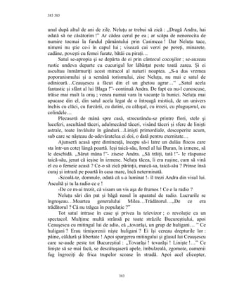 383
unul după altul de ani de zile. Neluţu ar trebui să zică : ,,Dragă Andra, hai
odată să ne căsătorim !” Ar cădea cerul pe ea ; ar scăpa de nenorocita de
numire tocmai la fundul pământului prin Casimcea ! Dar Neluţu tace,
nimeni nu ştie ce-i în capul lui ; visează cai verzi pe pereţi, minarete,
cadâne, poveşti cu femei furate, bătăi cu piraţi…
Satul se-apropia şi se depărta de ei prin cântecul cocoşilor ; se-auzeau
rustic undeva departe cu cucurigul lor lăbărţat peste toată zarea. Şi ei
ascultau înmărmuriţi acest miracol al naturii noaptea. ,,S-a dus vremea
poporanismului şi a semănă torismului, zise Neluţu, nu mai e satul de
odinioară…Ceauşescu a făcut din el un ghetou agrar…” ,,Satul acela
fantastic şi sfânt al lui Blaga !”- continuă Andra. De fapt ea nu-l cunoscuse,
trăise mai mult la oraş ; venea numai vara în vacanţe la bunici. Neluţu mai
apucase din el, din satul acela legat de o întreagă mistică, de un univers
închis cu clăci, cu furcării, cu datini, cu căluşul, cu irozii, cu pluguşorul, cu
colindele…
Plecaseră de mână spre casă, strecurându-se printre flori, stele şi
luceferi, ascultând tăceri, adulmecând tăceri, visând tăceri şi sfere de linişti
astrale, toate învăluite în gânduri…Linişti primordiale, descoperite acum,
sub care se năşteau de-adevăratelea ei doi, o dată pentru eternitate…
Ajunseră acasă spre dimineaţă, începu să-i latre un dulău flocos care
sta într-un coteţ lângă poartă. Ieşi taică-său, Ionel al lui Duran, în izmene, să
le deschidă. ,,Sărut mâna !”- zisese Andra. ,,Să trăiţi, tată !”- le răspunse
taică-său, jenat că ieşise în izmene. Neluţu tăcea, îi era ruşine, cum să vină
el cu o femeie acasă ? Ce-o să zică părinţii, maică-sa, taică-său ? Prinse însă
curaj şi intrară pe poartă în casa mare, încă neterminată.
-Scoală-te, domnule, odată că s-a luminat !- îl trezi Andra din visul lui.
Ascultă şi tu la radio ce e !
-De ce m-ai trezit, că visam un vis aşa de frumos ! Ce e la radio ?
Neluţu sări din pat şi băgă nasul în aparatul de radio. Lucrurile se
îngroşeau…Moartea generalului Milea…Trădătorul…,,De ce era
trădătorul ? Că nu trăgea în populaţie ?”
Tot satul intrase în case şi privea la televizor ; o revoluţie ca un
spectacol. Mulţime multă strânsă pe toate străzile Bucureştiului, apoi
Ceauşescu cu mitingul lui de adio, că ,,tovarăşi, un grup de huligani… ” Ce
huligani ? Erau timişorenii nişte huligani ? Ei îşi cereau drepturile lor :
pâine, căldură şi libertate ! Apoi spargerea mitingului şi glasul lui Ceauşescu
care se-aude peste tot Bucureştiul : ,,Tovarăşi ! tovarăşi ! Linişte !…” Ce
linişte să se mai facă, se descătuşaseră apele, îmbulzeală, zgomote, oamenii
fug îngroziţi de frica trupelor scoase în stradă. Apoi acel elicopter,
383
383
 