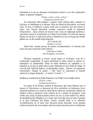 384
ridicându-se în aer pe deasupra Comitetului central cu cei doi conducători
fugari. şi poporul strigând :
O-leee, o-leee, o-leee, o-leee !
Ceauşescu nu mai eeee !
Un entuziasm fără margini a cuprins toată suflarea ţării, oamenii se
felicitau, se îmbrăţişau şi se sărutau. Deşi era sfârşit de decembrie, era totuşi
cald ; în acea zi strălucise soarele toată ziua şi oamenii, mai ales tinerii şi
copii, care luaseră decurând vacanţă, ieşiseră-n stradă la îndemnul
timişorenilor…Apoi coloane de tancuri care voiau să străpungă mulţimea ;
cad primii morţi la Continental şi-n Piaţa Universităţii. Pe unul din tancuri
flutura un tricolor, îi rupseseră stema şi rămăsese cu un covrig gol pe fondul
galben iar cei din stradă strigă disperaţi :
Azi în douăş’doi
Armata e cu noi !
Semn bun, armata trecuse de partea revoluţionarilor. O coloană care
ieşise din gura metroului cânta întruna :
Libertate te iubim
Ori învingem, ori murim…
Fluturau steagurile şi tinerii, aceşti îngeri ai revoluţiei, erau de o
exuberanţă exasperantă. O puşcă mitralieră le tăiase elanul şi gloata se-
mprăştiase ca potârnichile. Doar un tânăr rămăsese pe caldarâm şi se
perpelea ca un pui de găină tăiat la gât, zbătându-se-ntr-o baltă de sânge. O
voce de fată, ieşită de undeva, ca din pământ, striga : ,,Huooo ! ne-mpuşcaţi,
criminalilor…Trageţi în popor…” Doi tineri se repeziseră şi luaseră
cadavrul şi strigau disperaţi : ,,A murit ! A murit !…”
Mul imea, înnebunită în Pia a Palatului şi în Pia a Universită ii zbiera:ț ț ț ț
-O-leee, o-leee,
Ceauşescu nu mai e...
Un nepot al lui Neluţu, student în Bucureşti, pe nume Marian care se
dusese la Televiziune s-o păzească de frica teroriştilor se îmbrăcase într-o
uniformă militară şi cu arma în mână făcea ordine pe coridoarele strâmte ale
clădirii având ca parteneri nişte militari de la o unitate de pompieri. Lăsă
vorbă unui coleg că pleacă pentru câteva ore să-i ia urma iubitei lui, Maria.
Se despăr iseră pe Magheru, ea o luase spre locuin a soru-sei spre Cişmigiuț ț
şi el spre Căminele din Regie. Lăsase vacan a baltă şi se alăturaseț
revolu ionarilor de la Inter care făcuseră prima baricadă. Avea înainteaț
ochilor dezastrul din acea noapte când trecuseră tancurile peste revolu ionariț
384
384
 