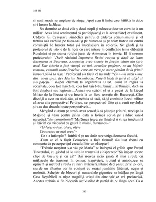 385
şi toată strada se umpluse de sânge. Apoi cum îi îmbarcase Mili ia în dubeț
şi-i dusese la Jilava.
Nu dormise de două zile şi două nopîi şi mâncase doar un corn de la un
militar. Avea însă sentimentul că participase şi el la acest măre eveniment.ț
Căderea lui Ceauşescu simboliza pentru el căderea comunismului şi el
trebuia să-l răzbune pe taică-său şi pe bunică-sa şi pe toate rudele lui cărora
comuniştii le luaseră totul şi-i înscriseseră în colectiv. Se gândi şi la
profesorul de istorie de la liceu cu care intrase în conflict pe tema eliberării
României şi pe seama rolului jucat de Antonescu în istorie. El îi spusese
profesorului: “Dacă războiul împotriva Rusiei reuşea şi dacă ne luam
Basarabia şi Bucovina, Antonescu avea statuie în fiecare cătun din araț
asta! Dar istoria a fost vitregă cu noi, tovarăşe profesor, ne-au birjerit
romanii, cumanii, toate lichelele care-au trecu pe acest pământ de la primii
barbari până la ruşi!” Profesorul s-a făcut că nu aude: “Eu n-am auzit nimic
din ce-ai spus, elev Marian Porumbacu! Pune-ţi lacăt la gură că altfel ai
s-o păţeşti!” si-apoi chemări la organiza ia UTM, dosar în regulă laț
securitate, ce-a fost maică-ta, ce-a fost taică-tău, bunicii, străbunicii, dacă au
fost chiaburi sau legionari...Atunci s-a scârbit el şi a plecat de la Liceul
Militar de la Breaza şi s-a înscris la un liceu teoretic din Bucureşti...Câte
discu ii a avut cu taică-său, că trebuia să tacă, să-şi continuie liceul militarț
că avea alte perspective! Pe dracu, ce perspective? Uite că a venit revolu iaț
şi s-au dus dracului toate perspectivele...
Mergând el acum pe stradă avea senza ia că pluteşte prin rai, trecu pe laț
Majestic şi văzu pentru prima dată o lozincă scrisă pe clădire care-l
narcotiză:”Jos comunismul!”Mul imea trecea pe lângă el şi striga înnebunităț
şi fericită cu tricolorul cu gaură în mâini, fluturându-l:
<O-leee, o-leee, oleee, oleee
Ceauşescu nu mai eeee!>
-Ce s-a întâmplat?- întrbă el pe un tânăr care striga de mama focului.
-Cum ce e? A fugit Ceauşescu, a fugit tiranul! si-a luat zborul cu
consoarta de pe acoperişul ceceului într-un elicopter!
“Trebuie neapărat s-o văd pe Maria” se îndreptă el grăbit spre Parcul
Tineretului, cu gândul să se urce în tramvaiul cinsprezece.”Să împart aceste
clipe de bucurie şi cu ea!” Dar n-avea nicio şansă să mai circule cu
mijloacele de transport în comun: tramvaiele, troleul şi autobuzele se
opriseră şi metroul circula cu mari întârzieri. întinse deci pasul, privi pe cer,
era de un albastru pur în contrast cu oraşul jumătate dărâmat, negru şi
mohorât. Schelete de blocuri şi macaralele gigantice se înăl au pe lângăț
Casa Republicii ca nişte megali i uriaşi din cine ştie ce eră preistorică.ț
Acestea trebuia să fie blocurile activiştilor de partid de pe lângă cece. Ca o
385
385
 