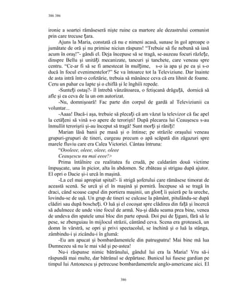 386
ironie a soartei rămăseseră nişte ruine ca martore ale dezastrului comunist
prin care trecuse ara.ț
Ajuns la Maria, constată că nu e nimeni acasă, sunase în gol aproape o
jumătate de oră şi nu primise niciun răspuns! “Trebuie să fie nebună să iasă
acum în oraş!”- gândi el. Deja începuse să se tragă, se-auzeau focuri răzle e,ț
dinspre Bellu şi unită i mecanizate, tancuri şi tanchete, care veneau spreț
centru. “Ce-ar fi să se fi amestecat în mul ime, s-o ia apa şi pe ea şi s-oț
ducă în focul evenimentelor?” Se va întoarce tot la Televiziune. Dar înainte
de asta intră într-o cofetărie, trebuia să mănânce ceva că era lihnit de foame.
Ceru un pahar cu lapte şi o chiflă şi le înghiîi repede.
-Sunte i ostaş?- îl întrebă vânzătoarea, o fetişcană drăgu ă, dornică săț ț
afle şi ea ceva de la un om autorizat.
-Nu, domnişoară! Fac parte din corpul de gardă al Televiziunii ca
voluntar...
-Aaaa! Dacă-i aşa, trebuie să pleca i că am văzut la televizor că fac apelț
la cetă eni 