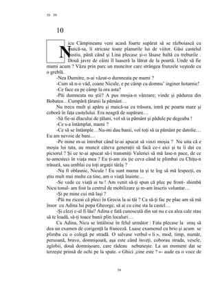 39
10
icu Câmpineanu veni acasă foarte supărat să se războiască cu
maică-sa, îi stricase toate planurile lui de viitor. Găsi castelul
pustiu, până când şi Lina plecase şi-o lăsase baltă cu treburile .
Două javre de câini îl luaseră la lătrat de la poartă. Unde să fie
mami acum ? Văzu prin parc un muncitor care strângea frunzele veştede cu
o greblă.
-Nea Dumitre, n-ai văzut-o dumneata pe mami ?
-Cum să n-o văd, coane Nicule, e pe câmp cu domnu’ inginer hotarnic!
-Ce face ea pe câmp la ora asta?
-Păi dumneata nu ştii? A pus moşia-n vânzare; vinde şi pădurea din
Bobatea…Cumpără ţăranii la pământ…
Nu trecu mult şi apăru şi maică-sa cu trăsura, intră pe poarta mare şi
coborâ în faţa castelului. Era neagră de supărare…
-Să fie-ai dlacului de ţălani, vol să ia pământ şi pădule pe degeaba !
-Ce s-a întâmplat, mami ?
-Ce să se întâmple…Nu-mi dau banii, vol toţi să ia pământ pe datolie…
Eu am nevoie de bani…
-Pe mine m-ai întrebat când te-ai apucat să vinzi moşia ? Nu uita că e
moşia lui tata, au muncit câteva generaţii să facă ce-i aici şi tu îi dai cu
piciorul ? Şi ce te-ai apucat să-i transmiţi Valeriei să mă lase-n pace, de ce
te-amesteci în viaţa mea ? Eu ţi-am zis ţie ceva când te plimbai cu Chiţu-n
trăsură, sau umblai cu toţi argaţii târâş ?
-Nu fi oblasnic, Nicule ! Eu sunt mama ta şi te log să mă lespecţi, eu
ştiu mult mai multe ca tine, am o viaţă înainte…
-Se vede ce viaţă ai tu ! Am venit să-ţi spun că plec pe front- shimbă
Nicu tonul- am fost la centrul de mobilizare şi m-am înscris voluntar…
-Şi pe mine cui mă laşi ?
-Păi nu ziceai că pleci în Grecia la ai tăi ? Ca să-ţi fac pe plac am să mă
însor cu Adina lui popa Gheorge, să ai cu cine sta la castel…
-Şi clezi c-al fi lău? Adina e fată cunoscută din sat nu e ca alea cale stau
să te loadă, să-ţi toace banii plin localuri…
Cu Adina, Nicu se întâlnise în felul următor : Fata plecase la oraş să
dea un examen de corigenţă la franceză. Luase examenul cu brio şi acum se
plimba cu o colegă pe stradă. O salvase verbul « li », mod, timp, număr,
persoană, bravo, domnişoară, aşa este când înveţi, coborau strada, vesele,
zglobii, două domnişoare, care râdeau nebuneşte. La un moment dat se
terzeşte prinsă de ochi pe la spate. « Ghici ,cine este ? »- aude ea o voce de
39
39
N
 