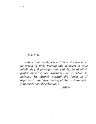 4
M OTTO
« Bucură-te, omule, cât eşti tânăr şi inima ta să
fie veselă în zilele tinereţii tale şi mergi în căile
inimii tale şi după ce-ţi arată ochii tăi, dar să ştii că
pentru toate acestea, Dumnezeu te va aduce la
judecata Sa. Aruncă necazul din inima ta şi
depărtează suferinţele din trupul tău, căci copilăria
şi tinereţea sunt deşertăciune ».
Biblie
4
4
 