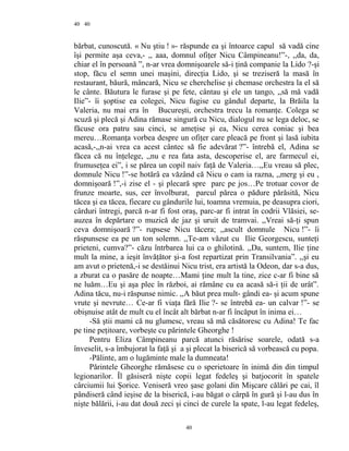 40
bărbat, cunoscută. « Nu ştiu ! »- răspunde ea şi întoarce capul să vadă cine
îşi permite aşa ceva,- ,, aaa, domnul ofiţer Nicu Câmpineanu!”-, ,,da, da,
chiar el în persoană ”, n-ar vrea domnişoarele să-i ţină companie la Lido ?-şi
stop, făcu el semn unei maşini, direcţia Lido, şi se treziseră la masă în
restaurant, băură, mâncară, Nicu se cherchelise şi chemase orchestra la el să
le cânte. Băutura le furase şi pe fete, cântau şi ele un tango, ,,să mă vadă
Ilie”- îi şoptise ea colegei, Nicu fugise cu gândul departe, la Brăila la
Valeria, nu mai era în Bucureşti, orchestra trecu la romanţe. Colega se
scuză şi plecă şi Adina rămase singură cu Nicu, dialogul nu se lega deloc, se
făcuse ora patru sau cinci, se ameţise şi ea, Nicu cerea coniac şi bea
mereu…Romanţa vorbea despre un ofiţer care pleacă pe front şi lasă iubita
acasă,-,,n-ai vrea ca acest cântec să fie adevărat ?”- întrebă el, Adina se
făcea că nu înţelege, ,,nu e rea fata asta, descoperise el, are farmecul ei,
frumuseţea ei”, i se părea un copil naiv faţă de Valeria…,,Eu vreau să plec,
domnule Nicu !”-se hotărâ ea văzând că Nicu o cam ia razna, ,,merg şi eu ,
domnişoară !”,-i zise el - şi plecară spre parc pe jos…Pe trotuar covor de
frunze moarte, sus, cer învolburat, parcul părea o pădure părăsită, Nicu
tăcea şi ea tăcea, fiecare cu gândurile lui, toamna vremuia, pe deasupra ciori,
cârduri întregi, parcă n-ar fi fost oraş, parc-ar fi intrat în codrii Vlăsiei, se-
auzea în depărtare o muzică de jaz şi uruit de tramvai. ,,Vreai să-ţi spun
ceva domnişoară ?”- rupsese Nicu tăcera; ,,ascult domnule Nicu !”- îi
răspunsese ea pe un ton solemn. ,,Te-am văzut cu Ilie Georgescu, sunteţi
prieteni, cumva?”- căzu întrbarea lui ca o ghilotină. ,,Da, suntem, Ilie ţine
mult la mine, a ieşit învăţător şi-a fost repartizat prin Transilvania”. ,,şi eu
am avut o prietenă,-i se destăinui Nicu trist, era artistă la Odeon, dar s-a dus,
a zburat ca o pasăre de noapte…Mami ţine mult la tine, zice c-ar fi bine să
ne luăm…Eu şi aşa plec în război, ai rămâne cu ea acasă să-i ţii de urât”.
Adina tăcu, nu-i răspunse nimic. ,,A băut prea mult- gândi ea- şi acum spune
vrute şi nevrute… Ce-ar fi viaţa fără Ilie ?- se întrebă ea- un calvar !”- se
obişnuise atât de mult cu el încât alt bărbat n-ar fi încăput în inima ei…
-Să ştii mami că nu glumesc, vreau să mă căsătoresc cu Adina! Te fac
pe tine peţitoare, vorbeşte cu părintele Gheorghe !
Pentru Eliza Câmpineanu parcă atunci răsărise soarele, odată s-a
înveselit, s-a îmbujorat la faţă şi a şi plecat la biserică să vorbească cu popa.
-Pălinte, am o lugăminte male la dumneata!
Părintele Gheorghe rămăsese cu o sperietoare în inimă din din timpul
legionarilor. Îl găsiseră nişte copii legat fedeleş şi batjocorit în spatele
cârciumii lui Şorice. Veniseră vreo şase golani din Mişcare călări pe cai, îl
pândiseră când ieşise de la biserică, i-au băgat o cârpă în gură şi l-au dus în
nişte bălării, i-au dat două zeci şi cinci de curele la spate, l-au legat fedeleş,
40
40
 