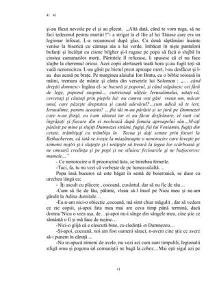 41
şi-au făcut nevoile pe el şi au plecat. ,,Altă dată, când te vom ruga, să ne
faci tedeumul pentru martiri !”- a strigat la el Ilie al lui Tănase care era un
legionar înfocat. L-a recunoscut după glas. Cu două săptămâni înainte
venise la biserică cu cămaşa aia a lui verde, îmbăcat în nişte pantaloni
bufanţi şi încălţat cu cisme bilgher şi-l rugase pe popa să facă o slujbă în
cinstea camarazilor morţi. Părintele îl refuzase, îi spusese că el nu face
slujbe la cheremul oricui. Acei copii alertaseră toată hora şi-au fugit toţi să
vadă nenorocirea. L-au găsit pe bietul preot aproape mort, l-au desfăcut şi l-
au dus acasă pe braţe. Pe marginea alaiului Ion Bratu, cu o biblie soioasă în
mâini, tremura de mânie şi cânta din versetele lui Solomon : ,,… când
drepţii domnesc- îngâna el- se bucură şi poporul, şi când stăpânesc cei fără
de lege, poporul suspină… cutreieraţi uliţele Ierusalimului, uitaţi-vă,
cercetaţi şi căutaţi prin pieţele lui: nu cumva veţi găsi vreun om, măcar
unul, care păzeşte dreptatea şi caută adevărul?…cum adică să te iert,
Ierusalime, pentru aceasta? …fiii tăi m-au părăsit şi se jură pe Dumnezei
care n-au fiinţă, eu i-am săturat iar ei au făcut desfrânare, ei sunt cai
îngrăşaţi şi fiecare din ei nechează după femeia aproapelui său…M-aţi
părăsit pe mine şi slujiţi Dumnezei străini, fugiţi, fiii lui Veniamin, fugiţi din
cetate, trâmbiţaţi cu trâmbiţa în Tecoa şi daţi semne prin focuri la
Bethacherem, că iată se iveşte la miazănoapte o nenorocire care loveşte pe
semenii noştri şi-i sluţeşte şi-i urâţeşte să treacă la legea lor scârboasă şi
ne omoară credinţa şi pe popi şi ne siluiesc fecioarele şi ne batjocoresc
mamele…”
- Ce nenorocire o fi proorocind ăsta, se întrebau femeile.
-Taci, fa, tu nu vezi că vorbeşte de pe lumea-ailaltă…
Popa însă bucuros că este băgat în semă de boieroaică, se duse cu
urechea lângă ea;
- Îţi ascult cu plăcere , cocoană, cuvântul, dar să nu fie de rău…
-Cum să fie de lău, pălinte, vleau să-l însol pe Nicu meu şi ne-am
gândit la Adina dumitale…
-Eu n-am nici-o obiecţie ,cocoană, mă simt chiar măgulit , dar să vedem
ce zic copiii, şi-apoi fata mea mai are ceva timp până termină, dacă
domnu’Nicu o vrea aşa, de…şi-apoi nu-i sânge din sângele meu, cine ştie ce
sămânţă o fi şi mă face de ruşine…
-Nici-o glijă că e clescută bine, cu cledinţă -n Dumnezeu…
-Şi-apoi, cocoană, noi am fost oameni săraci, n-avem cine ştie ce avere
să-i punem în căruţă ...
-Nu te-apucă nimeni de avele, nu vezi azi cum sunt timpulili, legionalii
stligă omu şi pogonu ial comuniştii ne bagă la cohoz…Mai eşti sigul azi pe
41
41
 