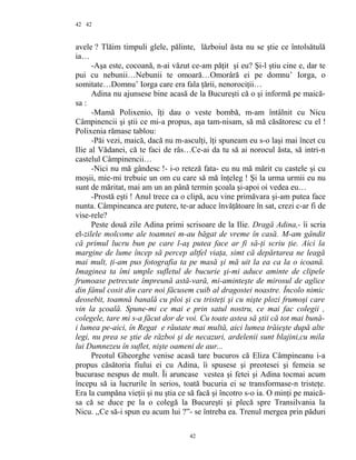 42
avele ? Tlăim timpuli glele, pălinte, lăzboiul ăsta nu se ştie ce întolsătulă
ia…
-Aşa este, cocoană, n-ai văzut ce-am păţit şi eu? Şi-l ştiu cine e, dar te
pui cu nebunii…Nebunii te omoară…Omorâră ei pe domnu’ Iorga, o
somitate…Domnu’ Iorga care era fala ţării, nenorociţii…
Adina nu ajunsese bine acasă de la Bucureşti că o şi informă pe maică-
sa :
-Mamă Polixenio, îţi dau o veste bombă, m-am întâlnit cu Nicu
Câmpinencii şi ştii ce mi-a propus, aşa tam-nisam, să mă căsătoresc cu el !
Polixenia rămase tablou:
-Păi vezi, maică, dacă nu m-asculţi, îţi spuneam eu s-o laşi mai încet cu
Ilie al Vădanei, că te faci de râs…Ce-ai da tu să ai norocul ăsta, să intri-n
castelul Câmpinencii…
-Nici nu mă gândesc !- i-o reteză fata- eu nu mă mărit cu castele şi cu
moşii, mie-mi trebuie un om cu care să mă înţeleg ! Şi la urma urmii eu nu
sunt de măritat, mai am un an până termin şcoala şi-apoi oi vedea eu…
-Prostă eşti ! Anul trece ca o clipă, acu vine primăvara şi-am putea face
nunta. Câmpineanca are putere, te-ar aduce învăţătoare în sat, crezi c-ar fi de
vise-rele?
Peste două zile Adina primi scrisoare de la Ilie. Dragă Adina,- îi scria
el-zilele molcome ale toamnei m-au băgat de vreme în casă. M-am gândit
că primul lucru bun pe care l-aş putea face ar fi să-ţi scriu ţie. Aici la
margine de lume încep să percep altfel viaţa, simt că depărtarea ne leagă
mai mult, ţi-am pus fotografia ta pe masă şi mă uit la ea ca la o icoană.
Imaginea ta îmi umple sufletul de bucurie şi-mi aduce aminte de clipele
frumoase petrecute împreună astă-vară, mi-aminteşte de mirosul de aglice
din fânul cosit din care noi făcusem cuib al dragostei noastre. Încolo nimic
deosebit, toamnă banală cu ploi şi cu tristeţi şi cu nişte plozi frumoşi care
vin la şcoală. Spune-mi ce mai e prin satul nostru, ce mai fac colegii ,
colegele, tare mi s-a făcut dor de voi. Cu toate astea să ştii că tot mai bună-
i lumea pe-aici, în Regat e răutate mai multă, aici lumea trăieşte după alte
legi, nu prea se ştie de război şi de necazuri, ardelenii sunt blajini,cu mila
lui Dumnezeu în suflet, nişte oameni de aur...
Preotul Gheorghe venise acasă tare bucuros că Eliza Câmpineanu i-a
propus căsătoria fiului ei cu Adina, îi spusese şi preotesei şi femeia se
bucurase nespus de mult. Îi aruncase vestea şi fetei şi Adina tocmai acum
începu să ia lucrurile în serios, toată bucuria ei se transformase-n tristeţe.
Era la cumpăna vieţii şi nu ştia ce să facă şi încotro s-o ia. O minţi pe maică-
sa că se duce pe la o colegă la Bucureşti şi plecă spre Transilvania la
Nicu. ,,Ce să-i spun eu acum lui ?”- se întreba ea. Trenul mergea prin păduri
42
42
 