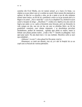 44
castelan din Evul Mediu, era tot numai armuri ,şi a luat-o în braţe, s-a
căţărat cu ea pe stânci sure şi i-a arătat un castel, făcut numai din marmură şi
oglinzi, în faţa lor s-a deschis o alee, pe de o parte şi pe de alta străjuiau
numai statui antice, un fel de lei, castelanul a mers cu ea pe această alee şi a
băgat-o în castel. ,,Aici e raiul tău”- a zis el şi a dispărut! Ea, închisă în acest
castel a început să strige : ,,Ilie,Ilieee !”- credea că e răpită şi nu ştia cum să
fugă şi pe unde s-o ia ; uşile şi ferestrele erau ferecate, privi pe fereastră, în
vale curgea un râu, sau era un lac, pe care se plimbau bărci, un fel de
gondolieri veneţieni, care cântau canţonete, i se deschideau privelişti
încântătoare, poduri de marmoră, oglinda apei plină cu nuferi, statui şi
lebede care plutea printre nuferi. ,,Unde e Ilie ?”- întreba ea plângând. Auzi
apoi paşi uşori. Nu ştia dacă mai e vis sau realitate. Deschise ochii şi auzi
uşa scânţâind…
-Adinooo !, tu aici ?- căzu glasul lui Ilie peste visul ei.
-Doamneee, ce mult am dormit, zise ea, şi-i sări în braţele lui ca un
copil care se bucură de venirea părinţilor.
44
44
 
