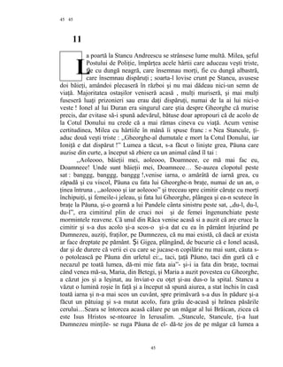 45
11
a poartă la Stancu Andreescu se strânsese lume multă. Milea, şeful
Postului de Poliţie, împărţea acele hârtii care aduceau veşti triste,
fie cu dungă neagră, care însemnau morţi, fie cu dungă albastră,
care însemnau dispăruţi ; soarta-l lovise crunt pe Stancu, avusese
doi băieţi, amândoi plecaseră în război şi nu mai dădeau nici-un semn de
viaţă. Majoritatea ostaşilor veniseră acasă , mulţi muriseră, şi mai mulţi
fuseseră luaţi prizonieri sau erau daţi dispăruţi, numai de la ai lui nici-o
veste ! Ionel al lui Duran era singurul care ştia despre Gheorghe că murise
precis, dar evitase să-i spună adevărul, bătuse doar apropouri că de acolo de
la Cotul Donului nu crede că a mai rămas cineva cu viaţă. Acum venise
certitudinea, Milea cu hârtiile în mână îi spuse franc : « Nea Stancule, ţi-
aduc două veşti triste : ,,Gheorghe-al dumutale e mort la Cotul Donului, iar
Ioniţă e dat dispărut !” Lumea a tăcut, s-a făcut o linişte grea, Păuna care
auzise din curte, a început să zbiere ca un animal când îl tai :
,,Aoleooo, băieţii mei, aoleooo, Doamneee, ce mă mai fac eu,
Doamneee! Unde sunt băieţii mei, Doamneee… Se-auzea clopotul peste
sat : banggg, banggg, banggg !,venise iarna, o amărâtă de iarnă grea, cu
zăpadă şi cu viscol, Păuna cu fata lui Gheorghe-n braţe, numai de un an, o
ţinea întruna , ,,aoleooo şi iar aoleooo” şi treceau spre cimitir căruţe cu morţi
închipuiţi, şi femeile-i jeleau, şi fata lui Gheorghe, plângea şi ea-n scutece în
braţe la Păuna, şi-o goarnă a lui Pandele cânta sinistru peste sat, ,,du-l, du-l,
du-l”, era cimitirul plin de cruci noi şi de femei îngenunchiate peste
mormintele reavene. Că unul din Râca venise acasă si a auzit că are cruce la
cimitir şi s-a dus acolo şi-a scos-o şi-a dat cu ea în pământ înjurând pe
Dumnezeu, auziţi, fraţilor, pe Dumnezeu, că nu mai există, că dacă ar exista
ar face dreptate pe pământ. Și Gigea, plângând, de bucurie că e Ionel acasă,
dar şi de durere că verii ei cu care se jucase-n copilărie nu mai sunt, căuta s-
o potolească pe Păuna din urletul ei:,, taci, ţaţă Păuno, taci din gură că e
necazul pe toată lumea, dă-mi mie fata aia”- şi-i ia fata din braţe, tocmai
când venea mă-sa, Maria, din Betegi, şi Maria a auzit povestea cu Gheorghe,
a căzut jos şi a leşinat, au înviat-o cu oţet şi-au dus-o la spital. Stancu a
văzut o lumină roşie în faţă şi a început să spună aiurea, a stat închis în casă
toată iarna şi n-a mai scos un cuvânt, spre primăvară s-a dus în pădure şi-a
făcut un pătuiag şi s-a mutat acolo, fura grâu de-acasă şi hrănea păsările
cerului…Seara se întorcea acasă călare pe un măgar al lui Brăican, zicea că
este Isus Hristos se-ntoarce în Ierusalim. ,,Stancule, Stancule, ţi-a luat
Dumnezeu minţile- se ruga Păuna de el- dă-te jos de pe măgar că lumea a
45
45
L
 