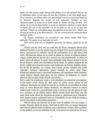 47
lagăr, am stat ascuns nopţi întregi prin pădure şi m-am sprijinit într-un sat
cu identitate falsă. Le-am spus că sunt din Chişinău şi am venit după lucru.
M-au crezut şi am rămas acolo, am luat femeia asta şi cu mari intervenţii pe
la Sovietul Suprem am reuşit să mă repatriez! Trebuie să ştiţi
dumneavoastră că acolo au şi murit mulţi de foame, de frig, de boli…Ne
ţineau ca pe vite în nişte barăci şi ne da să mâncăm o dată pe zi nişte lături
cu pâine din orz şi din porumb. Ce să vă spun eu, de ce să vă mai dau
speranţe ? Dacă n-a venit până acum, am părerea că nu mai vine ! Mulţi s-au
însurat pe-acolo şi şi-au făcut familie…Eu am venit acasă că-i ştiam pe ăştia
bătrânii, altfel…”
Şi Stancu Andreescu cu nevastă-sa s-au întors acasă fără nicio
speranţă ! De atunci şi-au luat adio de la el…
Mai târziu, prin sat s-a răspândit povestea lui Stancu spusă de un alt
copil :
(Eram cam de cinci ani, un copil mic i fricos; mergeam adesea prinș
pădurea Piscului cu cei de seama mea să culegem flori sau să explorăm acel
tărâm necunoscut al codrului care- i dă sentimentul că te afli într-o altăț
lume. Mă duceam adesea i cu vitele la păscut i intram în adâncul păduriiș ș
singur, având grijă de doi boi i o vacă ce era cam plimbărea ăș ț şi căreia nu
prea-i ardea de păscut. În acele clipe gândurile mele zburau aiurea la fel de
fel de fantezii, unele mai năstru nice decât altele. În pădure mi ună fel deș ș
fel de vietă i; prin frunzele uscate sunt mu uroaie de furnici, opârle, erpi,ț ș ș ș
fel de fel de gândaci, cu coarne, fără coarne, printre tufi uri stau piti iș ț
iepura ii, bursucii, căprioarele, porcii mistre i i, iarna, chiar lupii.ș ț ș
Primăvara păsările sunt o adevărată încântare, ele populează toată verdea a,ț
cântă, fluieră, zboară după gâze, î i fac cuiburi, se hârjonesc în soareleș
dulce al zilei ca ni te fiin e fericite ale cerului…ș ț
Într-o astfel de primăvară, după o zi de plimbare cu animalele prin pădure,
m-am întors acasă obosit i, dup masa de seară, m-am culcat să măș
odihnesc. Dormeam pe prispă cu luna i cu stelele i cu luceafărul în capulș ș
meu, în valea Bucovului cântau brotăceii, un adevărat concert în luncă,
undeva prin vecini la o casă părăsită cânta o cucuvea care mă speria de câte
ori o auzeam, iar pe uli ele satului flăcăii cântau doine din fluier sau dinț
gură. De i eram obosit de alergătura de peste zi, adormeam greu. Gândurileș
mele fugeau aiurea, explorând cerul cu minună iile lui sau via a de noapte aț ț
naturii care parcă se deschidea misterelor…
Într-un târziu am adormit i m-am visat în pădure. Era tot noapte, oș
noapte slinoasă, plină de mister, fără lună i fără stele, eu singur mergeamș
spre miezul pădurii după văcu a pe care o pierdusem. Undeva într-o poiană,ț
m-am întâlnit cu un om îmbrăcat în alb, avea parcă un cearceaf pe el i peș
47
47
 