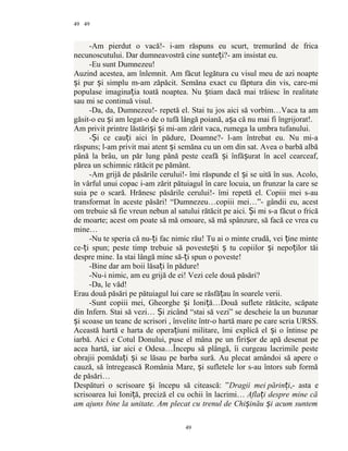 49
-Am pierdut o vacă!- i-am răspuns eu scurt, tremurând de frica
necunoscutului. Dar dumneavostră cine sunte i?- am insistat eu.ț
-Eu sunt Dumnezeu!
Auzind acestea, am înlemnit. Am făcut legătura cu visul meu de azi noapte
i pur i simplu m-am zăpăcit. Semăna exact cu făptura din vis, care-miș ș
populase imagina ia toată noaptea. Nu tiam dacă mai trăiesc în realitateț ș
sau mi se continuă visul.
-Da, da, Dumnezeu!- repetă el. Stai tu jos aici să vorbim…Vaca ta am
găsit-o eu i am legat-o de o tufă lângă poiană, a a că nu mai fi îngrijorat!.ș ș
Am privit printre lăstări i i mi-am zărit vaca, rumega la umbra tufanului.ș ș
- i ce cau i aici în pădure, Doamne?- l-am întrebat eu. Nu mi-aȘ ț
răspuns; l-am privit mai atent i semăna cu un om din sat. Avea o barbă albăș
până la brâu, un păr lung până peste ceafă i înfă urat în acel cearceaf,ș ș
părea un schimnic rătăcit pe pământ.
-Am grijă de păsările cerului!- îmi răspunde el i se uită în sus. Acolo,ș
în vârful unui copac i-am zărit pătuiagul în care locuia, un frunzar la care se
suia pe o scară. Hrănesc păsările cerului!- îmi repetă el. Copiii mei s-au
transformat în aceste păsări! “Dumnezeu…copiii mei…”- gândii eu, acest
om trebuie să fie vreun nebun al satului rătăcit pe aici. i mi s-a făcut o fricăȘ
de moarte; acest om poate să mă omoare, să mă spânzure, să facă ce vrea cu
mine…
-Nu te speria că nu- i fac nimic rău! Tu ai o minte crudă, vei ine minteț ț
ce- i spun; peste timp trebuie să poveste ti tu copiilor i nepo ilor tăiț ș ș ș ț
despre mine. Ia stai lângă mine să- i spun o poveste!ț
-Bine dar am boii lăsa i în pădure!ț
-Nu-i nimic, am eu grijă de ei! Vezi cele două păsări?
-Da, le văd!
Erau două păsări pe pătuiagul lui care se răsfă au în soarele verii.ț
-Sunt copiii mei, Gheorghe i Ioni ă…Două suflete rătăcite, scăpateș ț
din Infern. Stai să vezi… i zicând “stai să vezi” se descheie la un buzunarȘ
i scoase un teanc de scrisori , învelite într-o hartă mare pe care scria URSS.ș
Această hartă e harta de opera iuni militare, îmi explică el i o întinse peț ș
iarbă. Aici e Cotul Donului, puse el mâna pe un firi or de apă desenat peș
acea hartă, iar aici e Odesa…Începu să plângă, îi curgeau lacrimile peste
obrajii pomăda i i se lăsau pe barba sură. Au plecat amândoi să apere oț ș
cauză, să întregească România Mare, i sufletele lor s-au întors sub formăș
de păsări…
Despături o scrisoare i începu să citească: ”ș Dragii mei părin iț ,- asta e
scrisoarea lui Ioni ă, preciză el cu ochii în lacrimi…ț Afla i despre mine căț
am ajuns bine la unitate. Am plecat cu trenul de Chi inău i acum suntemș ș
49
49
 