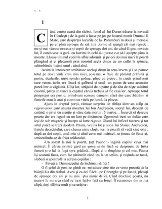 5
1
ând venise acasă din război, Ionel al lui Duran trăsese la nevastă
în Ciculeşti ; de la gară o luase pe jos pe hotarul numit Drumul ăl
Mare, care despărţea locurile de la Porumburi în două şi mersese
pe el până aproape de sat. Era dornic să ajungă cât mai repede ,
nu-şi mai văzuse nevasta şi copiii de aproape doi ani, de când Gigea, nevasta
lui, îl condusese la gară cu lacrimi în ochi si-i jurase c-o să-l aştepte pâna la
moarte. Lăsase ultimul copil în albie adormit şi pe cei doi mai mari la poartă
plângând şi ei plecaseră prin noroiul acela clisos cu un cufăr la spinare,
schimbându-l când unul , când altul.
Acum la întoarcere străbătuse acelaşi drum în sens invers şi i se păruse
totul pe dos : văile erau mai mici, şoseaua, o făşie de pământ prăfuită şi
pustie, dealurile, nişte spinări golaşe, pline cu pietre ; în ciuda primăverii
care venea, iarba era firavă şi galbenă şi satul- un pumn de case aruncate
parcă într-o văgăună. Uliţa lor, străjuită de o parte şi de alta de nişte salcâmi
enormi, părea un tunel la capătul căruia trebuia să fie casa lor. Aproape totul
prinprejur era pustiu, primăvara scosese oamenii afară din case :bătrânii si
femeile erau la arat şi copiii cu vitele pe luncă, la păscut.
Ajuns în dreptul porţii, rămase surprins de tăbliţa dintr-un stâlp cu
regret-etern care anunţa moartea lui Ion Andreescu, socrul lui, decedat de
curând, o privi cu atenţie şi văzu data morţii : 5 martie… Încercă să descuie
poarta dar era legată cu un lanţ pe dinăuntru. Zgomotul trezi un dulău care
ieşi de sub magazie şi începu să latre răgusit. Glasul lui înfioră tăcerea şi tot
satul parcă se trezi deodată. Păuna, vecina lor şi soţia lui Stancu Andreescu,
fratele decedatului, care chema nişte cloşti, ieşi la poartă să vadă cine este ;
după ea doi copii, unul mic şi altul ceva mai măricel, se ţineau de fusta ei,
smiorcăindu-se de frica soldatului.
-Un soldat la noi la poartă, ţaţă Păuno !- îngână copilul ceva mai
măricel. Îl zărise printre gard pe şosea şi de frică se desprinse de fusta
femeii şi o luă la fugă spre grădină…După el o zbughise şi cel mic. Păuna
îşi scutură fusta, cum fac ţărăncile cănd ies la un străin, şi roşindu-se toată,
slobozi o apostrofă la adresa copiilor :
- Fir-aţi ai Dumnezeului de închinaţi să fiţi !
O fi şeful de post-se gândi ea- mi-aduce cine stie ce veste proastă de la
băieţii ăia din război. Avea şi ea doi flăcăi, pe Gheorghe şi pe Ioniţă, plecaţi
de aproape doi ani şi nu mai ştia nimic de ei. Când deschise poarta, nu
mare-i fu mirarea când se trezi faţă-n faţă cu Ionel. Îl recunoscu din prima
clipă, deşi slăbise mult şi se urâţise :
5
5
C
 