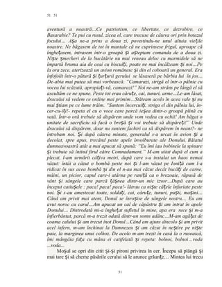51
aventură a noastră…Ce patriotism, ce libertate, ce dezrobire, ce
Basarabie? Te pui cu rusul, zicea el, care trecuse de câteva ori prin botezul
focului… A a ne-a prins a doua zi, povestindu-ne unul altuia vie ileș ț
noastre. Ne băgasem de tot în mantale că ne cuprinsese frigul, aproape că
înghe asem, intrasem într-o groapă i a teptam comanda de a doua zi.ț ș ș
Ni te mecheri de la bucătărie nu mai veneau deloc cu marmidele să neș ș
împartă bruma aia de ceai cu biscui i, poate ne mai încălzeam i noi…Peț ș
la ora zece, aterizează un avion românesc i din el coboară un general. Eraș
înfofolit într-o pătură i ur urii geruluiș ț ț se lăsaseră pe bărbia lui în jos…
De-abia mai putea să mai vorbească. “Camarazi, strigă el într-o pâlnie cu
vocea lui scăzută, apropia i-vă, camarazi!” Noi ne-am strâns pe lângă el săț
ascultăm ce ne spune. Peste tot erau căru e, cai, tunuri, arme…Le-am lăsat,ț
dracului să vedem ce ordine mai primim…Stăteam acolo în acea vale i nuș
mai tiam pe ce lume trăim. “Suntem încercui i, striga el din pâlnia lui, în-ș ț
cer-cu-i i!- repeta el cu o voce care parcă ie ea dintr-o groapă plină cuț ș
vată. Într-o oră trebuie să dispărem unde vom vedea cu ochii! Am băgat o
unitate de sacrificiu să facă o bre ă i voi trebuie să dispăre i!” Undeș ș ț
dracului să dispărem, doar nu suntem fachiri ca să dispărem în neant?- ne
întrebam noi. i după câteva minute, generalul s-a urcat în avion i aȘ ș
decolat, spre apus, trecând peste apele învolburate ale Donului. Băiatul
dumneavoastră atât a mai apucat să spună: “Eu îmi iau bobinele la spinare
i trebuie să întind firul către Comnadament.” M-am uitat după el cum aș
plecat, l-am urmărit câ iva metri, după care s-a instalat un haos nemaiț
văzut: întâi a căzut o bombă peste noi i l-am văzut pe Ioni ă cum l-aș ț
ridicat în sus acea bombă i din el n-au mai căzut decât bucă i de carne,ș ț
mâini, un picior, capul care-i atârna pe rani ă ca o brezoaie, răpusă deț
vânt i sângele care parcă â nea dintr-un mic izvor…După care auș ț ș
început catiu ele : paca! paca! paca!- lătrau ca ni te că ele înfuriate pesteș ș ț
noi. i s-au amestecat toate, solda i, cai, căru e, tunuri, pu ti, ma ini…Ș ț ț ș ș
Când am privit mai atent, Donul se înro ise de sângele nostru… Eu amș
avut noroc cu carul…Am apucat un cal de căpăstru i am intrat în apeleș
Donului… Dintrodată mi-a înghe at sufletul în mine, apa eraț rece i m-aș
înfierbântat, parcă m-a trezit odată dintr-un somn adânc…M-am agă at deț
coama calului i am trecut înot Donul…Când am ajuns dincolo i am privitș ș
acel infern, m-am închinat la Dumnezeu i am căzut în ne tire pe ni teș ș ș
paie, la marginea unui colhoz. De acolo m-am trezit în casă la o rusoaică,
îmi mângâia fa a cu mâna ei catifelată i repeta: bolnoi, bolnoi…vodaț ș
...voda...
Mo ul se opri din citit i- i pironi privirea în cer. Începu să plângă iș ș ș ș
mai tare i să cheme păsările cerului să le arunce grăun e… Mintea lui trecuș ț
51
51
 
