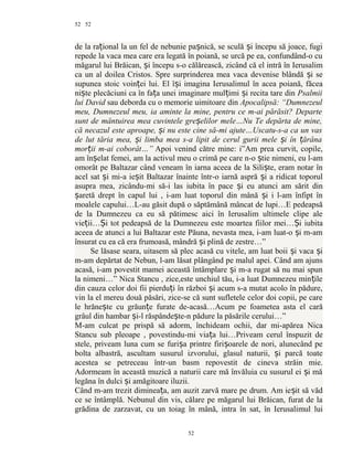52
de la ra ional la un fel de nebunie pa nică, se sculă i începu să joace, fugiț ș ș
repede la vaca mea care era legată în poiană, se urcă pe ea, confundând-o cu
măgarul lui Brăican, i începu s-o călărească, zicând că el intră în Ierusalimș
ca un al doilea Cristos. Spre surprinderea mea vaca devenise blândă i seș
supunea stoic voin ei lui. El î i imagina Ierusalimul în acea poiană, făceaț ș
ni te plecăciuni ca în fa a unei imaginare mul imi i recita tare dinș ț ț ș Psalmii
lui David sau deborda cu o memorie uimitoare din Apocalipsă: “Dumnezeul
meu, Dumnezeul meu, ia aminte la mine, pentru ce m-ai părăsit? Departe
sunt de mântuirea mea cuvintele gre elilor mele…Nu Te depărta de mine,ș
că necazul este aproape, i nu este cine să-mi ajute…Uscatu-s-a ca un vasș
de lut tăria mea, i limba mea s-a lipit de cerul gurii mele i în ărânaș ș ț
mor ii m-ai coborât…”ț Apoi venind către mine: i”Am prea curvit, copile,
am în elat femei, am la activul meu o crimă pe care n-o tie nimeni, eu l-amș ș
omorât pe Baltazar când veneam în iarna aceea de la Sili te, eram notar înș
acel sat i mi-a ie it Baltazar înainte într-o iarnă aspră i a ridicat toporulș ș ș
asupra mea, zicându-mi să-i las iubita în pace i eu atunci am sărit dinș
aretă drept în capul lui , i-am luat toporul din mână i i l-am înfipt înș ș
moalele capului…L-au găsit după o săptămână mâncat de lupi…E pedeapsă
de la Dumnezeu ca eu să pătimesc aici în Ierusalim ultimele clipe ale
vie ii… i tot pedeapsă de la Dumnezeu este moartea fiilor mei… i iubitaț Ș Ș
aceea de atunci a lui Baltazar este Păuna, nevasta mea, i-am luat-o i m-amș
însurat cu ea că era frumoasă, mândră i plină de zestre…”ș
Se lăsase seara, uitasem să plec acasă cu vitele, am luat boii i vaca iș ș
m-am depărtat de Nebun, l-am lăsat plângând pe malul apei. Când am ajuns
acasă, i-am povestit mamei această întâmplare i m-a rugat să nu mai spunș
la nimeni…” Nica Stancu , zice,este unchiul tău, i-a luat Dumnezeu min ileț
din cauza celor doi fii pierdu i în război i acum s-a mutat acolo în pădure,ț ș
vin la el mereu două păsări, zice-se că sunt sufletele celor doi copii, pe care
le hrăne te cu grăun e furate de-acasă…Acum pe foametea asta el carăș ț
grâul din hambar i-l răspânde te-n pădure la păsările cerului…”ș ș
M-am culcat pe prispă să adorm, închideam ochii, dar mi-apărea Nica
Stancu sub pleoape , povestindu-mi via a lui…Priveam cerul înspuzit deț
stele, priveam luna cum se furi a printre firi oarele de nori, alunecând peș ș
bolta albastră, ascultam susurul izvorului, glasul naturii, i parcă toateș
acestea se petreceau într-un basm repovestit de cineva străin mie.
Adormeam în această muzică a naturii care mă învăluia cu susurul ei i măș
legăna în dulci i amăgitoare iluzii.ș
Când m-am trezit diminea a, am auzit zarvă mare pe drum. Am ie it să vădț ș
ce se întâmplă. Nebunul din vis, călare pe măgarul lui Brăican, furat de la
grădina de zarzavat, cu un toiag în mână, intra în sat, în Ierusalimul lui
52
52
 