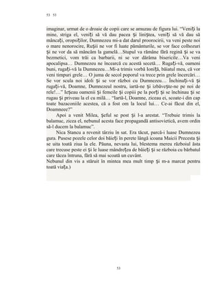 53
imaginar, urmat de o droaie de copii care se amuzau de figura lui. “Veni i laț
mine, striga el, veni i să vă dau pacea i lini tea, veni i să vă dau săț ș ș ț
mânca i, oropsi ilor, Dumnezeu mi-a dat darul proorocirii, va veni peste noiț ț
o mare nenorocire, Ru ii ne vor fi luate pământurile, se vor face colhozuriș
i ne vor da să mâncăm la gamelă…Stupul va rămâne fără regină i se vaș ș
bezmetici, vom trăi ca barbarii, ni se vor dărâma bisericile…Va veni
apocalipsa… Dumnezeu ne încearcă cu acestă secetă… Ruga i-vă, oameniț
buni, ruga i-vă la Dumnezeu…Mi-a trimis vorbă Ioni ă, băiatul meu, că vorț ț
veni timpuri grele… O juma de secol poporul va trece prin grele încercări…
Se vor scula noi idoli i se vor război cu Dumnezeu… Închina i-vă iș ț ș
ruga i-vă, Doamne, Dumnezeul nostru, iartă-ne i izbăve te-ne pe noi deț ș ș
rele!…” Ie eau oamenii i femeile i copiii pe la por i i se închinau i seș ș ș ț ș ș
rugau i priveau la el cu milă… “Iartă-l, Doamne, ziceau ei, scoate-i din capș
toate bazaconiile acestea, că a fost om la locul lui… Ce-ai făcut din el,
Doamneee?”
Apoi a venit Milea, eful se post i l-a arestat. “Trebuie trimis laș ș
balamuc, zicea el, nebunul acesta face propagandă antisovietică, avem ordin
să-l ducem la balamuc”.
Nica Stancu a revenit târziu în sat. Era tăcut, parcă-i luase Dumnezeu
gura. Pusese pozele celor doi băie i în perete lângă icoana Maicii Precesta iț ș
se uita toată ziua la ele. Păuna, nevasta lui, blestema mereu războiul ăsta
care trecuse peste ei i le luase mândre ea de băie i i se războia cu bărbatulș ț ț ș
care tăcea întruna, fără să mai scoată un cuvânt.
Nebunul din vis a stăruit în mintea mea mult timp i m-a marcat pentruș
toată via a.)ț
53
53
 