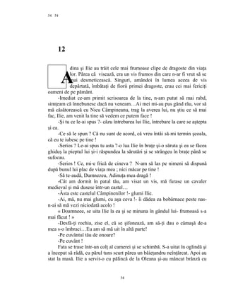 54
12
dina şi Ilie au trăit cele mai frumoase clipe de dragoste din viaţa
lor. Părea că visează, era un vis frumos din care n-ar fi vrut să se
mai desmeticească. Singuri, amândoi în lumea aceea de vis
depărtată, îmbătaţi de fiorii primei dragoste, erau cei mai fericiţi
oameni de pe pământ.
-Imediat ce-am primit scrisoarea de la tine, n-am putut să mai rabd,
simţeam că înnebunesc dacă nu veneam…Ai mei mi-au pus gând rău, vor să
mă căsătorească cu Nicu Câmpineanu, trag la averea lui, nu ştiu ce să mai
fac, Ilie, am venit la tine să vedem ce putem face !
-Şi tu ce le-ai spus ?- căzu întrebarea lui Ilie, întrebare la care se aştepta
şi ea.
-Ce să le spun ? Că nu sunt de acord, că vreu întâi să-mi termin şcoala,
că eu te iubesc pe tine !
-Serios ? Le-ai spus tu asta ?-o lua Ilie în braţe şi-o săruta şi ea se făcea
ghiduş la pieptul lui şi-i răspundea la sărutări şi se strângeu în braţe până se
sufocau.
-Serios ! Ce, mi-e frică de cineva ? N-am să las pe nimeni să dispună
după bunul lui plac de viaţa mea ; nici măcar pe tine !
-Să te-audă, Dumnezeu, Adinuţa mea dragă !
-Cât am dormit în patul tău, am visat un vis, mă furase un cavaler
medieval şi mă dusese într-un castel…
-Ăsta este castelul Câmpinenilor !- glumi Ilie.
-Ai, mă, nu mai glumi, cu aşa ceva !- îi dădea ea bobârnace peste nas-
n-ai să mă vezi niciodată acolo !
« Doamneee, se uita Ilie la ea şi se minuna în gândul lui- frumoasă s-a
mai făcut ! »
-Desfă-ţi rochia, zise el, că se şifonează, am să-ţi dau o cămaşă de-a
mea s-o îmbraci…Eu am să mă uit în altă parte!
-Pe cuvântul tău de onoare?
-Pe cuvânt !
Fata se trase într-un colţ al camerei şi se schimbă. S-a uitat în oglindă şi
a început să râdă, cu părul tuns scurt părea un băieţandru neînţărcat. Apoi au
stat la masă. Ilie a servit-o cu pălincă de la Oleana şi-au mâncat brânză cu
54
54
A
 