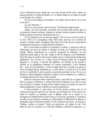 55
roşii şi fripturică de pui, după care s-au urcat în pat ca doi copii, Adina s-a
aşezat greceşte în mijlocul patului, el s-a trântit lângă ea cu capul în poală
şi-au început să se sărute…
-Nu mi-ai dat răspuns la întrebare, zise Adina într-un târziu, de ce taci
ca un mut ?
-La care întrebare ?
-Păi de ce crezi că am venit eu la tine ? Să lămurim nişte lucruri…
-Adino, zise Ilie încruntat, tu trebuie să-ţi termini întâi şcoala, apoi să
ne gândim la lucruri serioase. Imediat ce termini şcoala ne putem căsători şi
poate-ţi găseşti un post de suplinitoare pe-aci !
-Tu nu înţelegi că eu nu mai pot aştepta ? De ce crezi tu că am venit eu
la tine ? Mie mi se pregăteşte totul, fără mine, parc-aş fi un animal de
vânzare !-începu Adina să plângă. Dacă plec de la tine de-aici eu prevăd că
de dragostea noastră se va alege praful şi pulberea…
Ilie i-a luat obajii în palme şi-a început s-o sărute, o săruta pe ochii ei
înlăcrimaţi, pe buze, pe obraji, o strângea în braţe şi-o implora să nu mai
plângă. Durere amestecată cu o fericire negustată de amândoi. Au stat
împreună două nopţi şi trei zile. Nopţi şi zile de dragoste şi de frământări.
Ziua Ilie pleca la şcolă şi fata lenevia până venea el, prilej pentru limpezirea
gândurilor. Aşa va face, se va duce acasă că începe şcoala, îşi va pregăti
bagajele şi va pleca, o luaseră alte gânduri, era ultimul an de şcoală şi
trebuia să se pregătască temeinic că veneau examenele…Avea dreptate
Ilie…Aşa e cel mai înţelept ! A treia zi după masă Ilie a condus-o la gară, au
mers tot timpul tăcuţi, sărutându-se, a venit trenul, s-a urcat în el şi l-a lăsat
pe Ilie cu lacrimile în ochi pe peron cu privirea pierdută în zare. Şi ea ca o
rătăcită a rămas plângând, uitându-se după el cum se depărta ca o arătare şi
se întreba dacă are să-l mai vadă vreodată…
Adina n-a dat prea multe explicaţii acasă, a spus atât că s-a simţit foarte
bine la colega ei. Maică-sa o văzuse însă tristă şi bănuise ceva. Dar n-a mai
avut prilejul s-o întrebe că deja sosise timpul să plece la şcoală, au intrat în
febra pregătirilor şi toate celelalte au trecut pe planul doi.
A trecut toamna, a venit iarna, de la Ilie primea scrisori mai rar. Îi
vorbea mai mult de copiii lui, de viaţa lui, de activitatea lui . Îi povestea că a
intrat în conflict cu primarul care îi dăduse ordin să se ocupe el cu
strângerea de îmbrăcăminte pentru front şi îl refuzase, primarul îl reclamase
la judeţ că este împotriva statului şi-a Mareşalului şi Ministerul îi aplicase o
pedeapsă, adică avertisment public. Îi mai comunica de acasă : că maică-sa,
Vădana, vorbise cu domnu’ Tache şi-i promisese să-l aducă în sat, îl tot
bătea la cap să se însoare cu o fată din Căldăraru, odraslă de negustor, ,,şi-
55
55
 