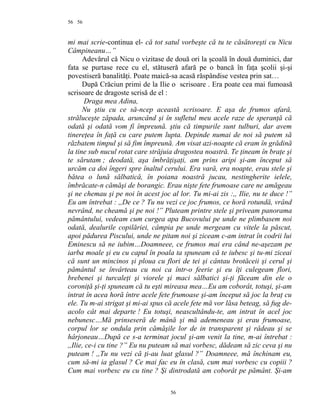 56
mi mai scrie-continua el- că tot satul vorbeşte că tu te căsătoreşti cu Nicu
Câmpineanu…”
Adevărul că Nicu o vizitase de două ori la şcoală în două duminici, dar
fata se purtase rece cu el, stătuseră afară pe o bancă în faţa şcolii şi-şi
povestiseră banalităţi. Poate maică-sa acasă răspândise vestea prin sat…
După Crăciun primi de la Ilie o scrisoare . Era poate cea mai fumoasă
scrisoare de dragoste scrisă de el :
Draga mea Adina,
Nu ştiu cu ce să-ncep această scrisoare. E aşa de frumos afară,
străluceşte zăpada, aruncând şi în sufletul meu acele raze de speranţă că
odată şi odată vom fi împreună. ştiu că timpurile sunt tulburi, dar avem
tinereţea în faţă cu care putem lupta. Depinde numai de noi să putem să
răzbatem timpul şi să fim împreună. Am visat azi-noapte că eram în grădină
la tine sub nucul rotat care străjuia dragostea noastră. Te ţineam în braţe şi
te sărutam ; deodată, aşa îmbrăţişaţi, am prins aripi şi-am început să
urcăm ca doi îngeri spre înaltul cerului. Era vară, era noapte, erau stele şi
bătea o lună sălbatică, în poiana noastră jucau, nestingherite ielele,
îmbrăcate-n cămăşi de borangic. Erau nişte fete frumoase care ne amăgeau
şi ne chemau şi pe noi în acest joc al lor. Tu mi-ai zis :,, Ilie, nu te duce !”
Eu am întrebat : ,,De ce ? Tu nu vezi ce joc frumos, ce horă rotundă, vrând
nevrând, ne cheamă şi pe noi !” Pluteam printre stele şi priveam panorama
pământului, vedeam cum curgea apa Bucovului pe unde ne plimbasem noi
odată, dealurile copilăriei, câmpia pe unde mergeam cu vitele la păscut,
apoi pădurea Piscului, unde ne pitam noi şi ziceam c-am intrat în codrii lui
Eminescu să ne iubim…Doamneee, ce frumos mai era când ne-aşezam pe
iarba moale şi eu cu capul în poala ta spuneam că te iubesc şi tu-mi ziceai
că sunt un mincinos şi ploua cu flori de tei şi cântau brotăceii şi cerul şi
pământul se învârteau cu noi ca într-o feerie şi eu îţi culegeam flori,
brebenei şi turcaleţi şi viorele şi maci sălbatici şi-ţi făceam din ele o
coroniţă şi-ţi spuneam că tu eşti mireasa mea…Eu am coborât, totuşi, şi-am
intrat în acea horă între acele fete frumoase şi-am început să joc la braţ cu
ele. Tu m-ai strigat şi mi-ai spus că acele fete mă vor lăsa beteag, să fug de-
acolo cât mai departe ! Eu totuşi, neascultându-te, am intrat în acel joc
nebunesc…Mă prinseseră de mână şi mă ademeneau şi erau frumoase,
corpul lor se ondula prin cămăşile lor de in transparent şi râdeau şi se
hârjoneau…După ce s-a terminat jocul şi-am venit la tine, m-ai întrebat :
,,Ilie, ce-i cu tine ?” Eu nu puteam să mai vorbesc, dădeam să zic ceva şi nu
puteam ! ,,Tu nu vezi că ţi-au luat glasul ?” Doamneee, mă închinam eu,
cum să-mi ia glasul ? Ce mai fac eu în clasă, cum mai vorbesc cu copiii ?
Cum mai vorbesc eu cu tine ? Şi dintrodată am coborât pe pământ. Şi-am
56
56
 