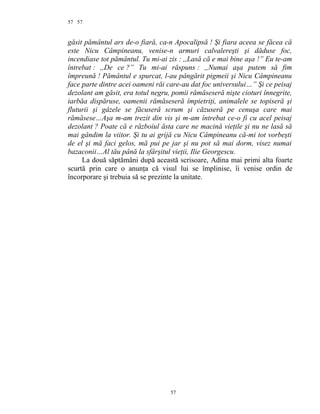 57
găsit pământul ars de-o fiară, ca-n Apocalipsă ! Şi fiara aceea se făcea că
este Nicu Câmpineanu, venise-n armuri calvalereşti şi dăduse foc,
incendiase tot pământul. Tu mi-ai zis : ,,Lasă că e mai bine aşa !” Eu te-am
întrebat : ,,De ce ?” Tu mi-ai răspuns : ,,Numai aşa putem să fim
împreună ! Pământul e spurcat, l-au pângărit pigmeii şi Nicu Câmpineanu
face parte dintre acei oameni răi care-au dat foc universului…” Şi ce peisaj
dezolant am găsit, era totul negru, pomii rămăseseră nişte cioturi înnegrite,
iarbăa dispăruse, oamenii rămăseseră împietriţi, animalele se topiseră şi
fluturii şi gâzele se făcuseră scrum şi căzuseră pe cenuşa care mai
rămăsese…Aşa m-am trezit din vis şi m-am întrebat ce-o fi cu acel peisaj
dezolant ? Poate că e războiul ăsta care ne macină vieţile şi nu ne lasă să
mai gândim la viitor. Şi tu ai grijă cu Nicu Câmpineanu că-mi tot vorbeşti
de el şi mă faci gelos, mă pui pe jar şi nu pot să mai dorm, visez numai
bazaconii…Al tău până la sfârşitul vieţii, Ilie Georgescu.
La două săptămâni după această scrisoare, Adina mai primi alta foarte
scurtă prin care o anunţa că visul lui se împlinise, îi venise ordin de
încorporare şi trebuia să se prezinte la unitate.
57
57
 