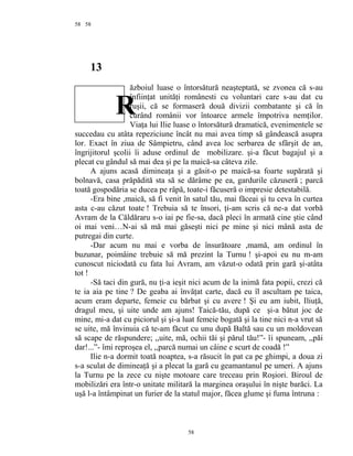 58
13
ăzboiul luase o întorsătură neaşteptată, se zvonea că s-au
înfiinţat unităţi românesti cu voluntari care s-au dat cu
ruşii, că se formaseră două divizii combatante şi că în
curând românii vor întoarce armele împotriva nemţilor.
Viaţa lui Ilie luase o întorsătură dramatică, evenimentele se
succedau cu atâta repeziciune încât nu mai avea timp să gândească asupra
lor. Exact în ziua de Sâmpietru, când avea loc serbarea de sfârşit de an,
îngrijitorul şcolii îi aduse ordinul de mobilizare. şi-a făcut bagajul şi a
plecat cu gândul să mai dea şi pe la maică-sa câteva zile.
A ajuns acasă dimineaţa şi a găsit-o pe maică-sa foarte supărată şi
bolnavă, casa prăpădită sta să se dărâme pe ea, gardurile căzuseră ; parcă
toată gospodăria se ducea pe râpă, toate-i făcuseră o impresie detestabilă.
-Era bine ,maică, să fi venit în satul tău, mai făceai şi tu ceva în curtea
asta c-au căzut toate ! Trebuia să te însori, ţi-am scris că ne-a dat vorbă
Avram de la Căldăraru s-o iai pe fie-sa, dacă pleci în armată cine ştie când
oi mai veni…N-ai să mă mai găseşti nici pe mine şi nici mână asta de
putregai din curte.
-Dar acum nu mai e vorba de însurătoare ,mamă, am ordinul în
buzunar, poimâine trebuie să mă prezint la Turnu ! şi-apoi eu nu m-am
cunoscut niciodată cu fata lui Avram, am văzut-o odată prin gară şi-atâta
tot !
-Să taci din gură, nu ţi-a ieşit nici acum de la inimă fata popii, crezi că
te ia aia pe tine ? De geaba ai învăţat carte, dacă eu îl ascultam pe taica,
acum eram departe, femeie cu bărbat şi cu avere ! Şi eu am iubit, Iliuţă,
dragul meu, şi uite unde am ajuns! Taică-tău, după ce şi-a bătut joc de
mine, mi-a dat cu piciorul şi şi-a luat femeie bogată şi la tine nici n-a vrut să
se uite, mă învinuia că te-am făcut cu unu după Baltă sau cu un moldovean
să scape de răspundere; ,,uite, mă, ochii tăi şi părul tău!”- îi spuneam, ,,păi
dar!...”- îmi reproşea el, ,,parcă numai un câine e scurt de coadă !”
Ilie n-a dormit toată noaptea, s-a răsucit în pat ca pe ghimpi, a doua zi
s-a sculat de dimineaţă şi a plecat la gară cu geamantanul pe umeri. A ajuns
la Turnu pe la zece cu nişte motoare care treceau prin Roşiori. Biroul de
mobilizări era într-o unitate militară la marginea oraşului în nişte barăci. La
uşă l-a întâmpinat un furier de la statul major, făcea glume şi fuma întruna :
58
58
R
 