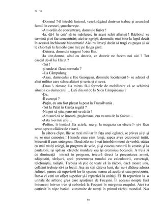 59
-Domnul ?-îl întrebă furierul, vesel,trăgând dintr-un trabuc şi aruncând
fumul în cercuri, şmechereşte.
-Am ordin de concentrare, domnule furier !
-Ia, dă-l în coa’ să te măsluiesc în acest schit afurisit ! Războiul se
termină şi ei fac concentrări; aici te-ngropi, domnule, mai bine la luptă decât
în această închisoare blestemată! Aici nu înveţi decât să tragi cu puşca şi să
te chiorăşti la femeile care trec pe lângă gard.
-Datoria, domnule sergent !-zise Ilie.
-Ia uite,domne, altul cu datoria, ce datorie ne facem noi aici ? Tot
dascăl de-al lui Haret ?
-Tot !
-şi unde ai făcut normala ?
--La Câmpulung.
-Aaaa, dumnealui e Ilie Georgesu, domnule locotenent !- se adresă el
altui militar care stătea alături şi scria şi el ceva.
-Daaa !- rămase ăla mirat- fă-i formele de mobilizare că se schimbă
situaţia cu dumnealui… Eşti din sat de la Nicu Câmpineanu ?
-Da.
-Îl cunoşti ?
-Puţin, eu am fost plecat la post în Transilvania .
-Tot la Palat în Garda regală ?
-Nu pot să ştiu, pare-mi-se că da !
-Am auzi că se însoară, puşlamaua, era cu una de la Odeon…
-Asta n-o mai ştiu…
-Poftim, îi înmână ăla actele, mergi la magazia cu efecte !- şi-i făcu
semn spre o clădire de vizavi.
În câteva clipe, Ilie se trezi militar în faţa unei oglinzi, se privea şi el şi
nu se mai cunoştea ! Hainele erau cam lungi, şapca avea cozorocul turtit,
bocancii îl cam strângeau. Două zile nu-l mai întrebă nimeni de vorbă, stătea
cu mai mulţi colegi, în program de voie, şi-şi coseau nasturii la veston şi la
pantaloni, îşi spălau efectele murdare sau îşi cremuiau bocancii. A treia zi
de dimineaţă intrară în program, trecură direct la prezentarea armei,
adăpostiri, târâşuri, apoi prezentarea tunului cu calculatorii, cercetaşii,
telefoniştii, radiştii. Trebuia să ştie de toate că în război, dacă moare unu,
celălant trebuie să-i ia locul. Aşa au stat câteva luni, dar nu-i dăduse adresa
Adinei, pentru că superiorii lor le spunea mereu că acolo ei stau provizoriu.
Într-o zi veni un ofiţer superior şi-i repartiză la unităţi. El fu repartizat la o
unitate de artlerie grea care aparţinea de Focşani. În aceeaşi noapte fură
îmbarcaţi într-un tren şi coborâră la Focşani în marginea oraşului. Aici i-a
cartiruit în nişte barăci construite de nemţi în primul război mondial. N-a
59
59
 